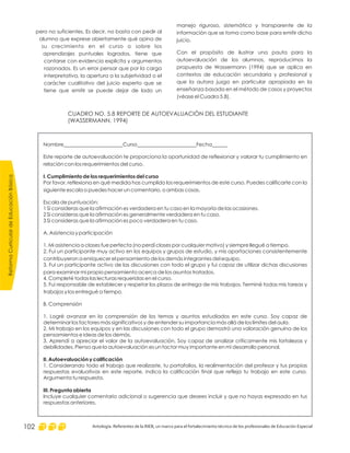 manejo riguroso, sistemático y transparente de la
información que se toma como base para emitir dicho
juicio.
Con el propósito de ilustrar una pauta para la
autoevaluación de los alumnos, reproducimos la
propuesta de Wassermann (1994) que se aplica en
contextos de educación secundaria y profesional y
que la autora juzga en particular apropiada en la
enseñanza basada en el método de casos y proyectos
(véase el Cuadro 5.8).
pero no suficientes. Es decir, no basta con pedir al
alumno que exprese abiertamente qué opina de
su crecimiento en el curso o sobre los
aprendizajes puntuales logrados, tiene que
contarse con evidencia explícita y argumentos
razonados. Es un error pensar que por la carga
interpretativa, la apertura a la subjetividad o el
carácter cualitativo del juicio experto que se
tiene que emitir se puede dejar de lado un
CUADRO NO. 5.8 REPORTE DE AUTOEVALUACIÓN DEL ESTUDIANTE
(WASSERMANN, 1994)
Nombre_______________________Curso_______________________Fecha______
Este reporte de autoevaluación te proporciona la oportunidad de reflexionar y valorar tu cumplimiento en
relación con los requerimientos del curso.
Por favor, reflexiona en qué medida has cumplido los requerimientos de este curso. Puedes calificarte con la
siguiente escala o puedes hacer un comentario, o ambas cosas.
Escala de puntuación:
1 Si consideras que la afirmación es verdadera en tu caso en la mayoría de las ocasiones.
2 Si consideras que la afirmación es generalmente verdadera en tu caso.
3 Si consideras que la afirmación es poco verdadera en tu caso.
I. Cumplimiento de los requerimientos del curso
A. Asistencia y participación
1. Mi asistencia a clases fue perfecta (no perdí clases por cualquier motivo) y siempre llegué a tiempo.
2. Fui un participante muy activo en los equipos y grupos de estudio, y mis aportaciones consistentemente
contribuyeron a enriquecer el pensamiento de los demás integrantes del equipo.
3. Fui un participante activo de las discusiones con todo el grupo y fui capaz de utilizar dichas discusiones
para examinar mi propio pensamiento acerca de los asuntos tratados.
4. Completé todas las lecturas requeridas en el curso.
5. Fui responsable de establecer y respetar los plazos de entrega de mis trabajos. Terminé todas mis tareas y
trabajos y los entregué a tiempo.
B. Comprensión
1. Logré avanzar en la comprensión de los temas y asuntos estudiados en este curso. Soy capaz de
determinar los factores más significativos y de entender su importancia más allá de los límites del aula.
2. Mi trabajo en los equipos y en las discusiones con todo el grupo demostró una valoración genuina de los
pensamientos e ideas de los demás.
3. Aprendí a apreciar el valor de la autoevaluación. Soy capaz de analizar críticamente mis fortalezas y
debilidades. Pienso que la autoevaluación es un factor muy importante en mi desarrollo personal.
1. Considerando todo el trabajo que realizaste, tu portafolios, la realimentación del profesor y tus propias
respuestas evaluativas en este reporte, indica la calificación final que refleja tu trabajo en este curso.
Argumenta tu respuesta.
Incluye cualquier comentario adicional o sugerencia que desees incluir y que no hayas expresado en tus
respuestas anteriores.
II. Autoevaluación y calificación
III. Pregunta abierta
ReformaCurriculardeEducaciónBásica
Antología. Referentes de la RIEB, un marco para el fortalecimiento técnico de los profesionales de Educación Especial102
 