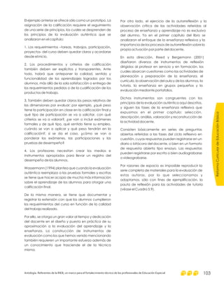 El ejemplo anterior se ofrece sólo como un prototipo. La
asignación de la calificación requiere el seguimiento
de una serie de principios, los cuales se desprenden de
los principios de la evaluación auténtica que se
analizaron en el capítulo:
1. Los requerimientos –tareas, trabajos, participación,
proyectos- del curso deben quedar claros y acordarse
desde el inicio.
2. Los procedimientos y criterios de calificación
también deben ser explícitos y transparentes. Ante
todo, habrá que anteponer la calidad, sentido y
funcionalidad de los aprendizajes logrados por los
alumnos, más allá de la sola satisfacción o entrega de
los requerimientos pedidos o de la cualificación de los
productos de trabajo.
3. También deben quedar claros los pesos relativos de
las dimensiones por evaluar; por ejemplo, ¿qué peso
tiene la participación en clase en la calificación final y
qué tipo de participación se va a solicitar, con qué
criterios se va a valorar?, ¿se van a incluir exámenes
formales y de qué tipo, qué sentido tiene su empleo,
cuándo se van a aplicar y qué peso tendrán en la
calificación?; si se da el caso, ¿cómo se van a
ponderar los exámenes, las participaciones y las
pruebas de desempeño?
4. Los profesores necesitan crear los medios e
instrumentos apropiados para llevar un registro del
desempeño de los alumnos.
Wassermann (1994) plantea que cuando la evaluación
auténtica reemplaza a las pruebas formales y escritas
se tiene que hacer acopio de mucha más información
sobre el aprendizaje de los alumnos para otorgar una
calificación final.
De la misma manera, se tiene que documentar y
registrar la extensión con que los alumnos cumplieron
los requerimientos del curso en función de la calidad
del trabajo realizado.
Por ello, se otorga un gran valor al tiempo y dedicación
del docente en el diseño y puesta en práctica de su
aproximación a la evaluación del aprendizaje y la
enseñanza. La construcción de instrumentos de
evaluación como los que hemos venido mencionando
también requieren un importante esfuerzo además de
un conocimiento que trasciende el de la técnica
misma.
Por otro lado, el ejercicio de la autorreflexión y la
observación crítica de las actividades referidas al
proceso de enseñanza y aprendizaje no es exclusivo
del alumno. Ya en el primer capítulo del libro se
analizaron el enfoque de la enseñanza reflexiva y la
importancia de los procesos de autorreflexión sobre la
propia actuación por parte del docente.
En esta dirección, Reed y Bergemann (2001)
diseñaron diversos de instrumentos de reflexión
dirigidos al profesor en servicio y en formación, los
cuales abarcan cuestiones como las actividades de
planeación y preparación de la enseñanza, el
currículo, la observación del aula y de los alumnos, la
tutoría, la enseñanza en grupos pequeños y la
evaluación mediante portafolios.
Dichos instrumentos son congruentes con los
principios de la evaluación auténtica aquí descritos,
y siguen las fases de la enseñanza reflexiva que
expusimos en el primer capítulo: selección,
descripción, análisis, valoración y reconstrucción de
la actividad docente.
Consisten básicamente en series de preguntas
abiertas referidas a las fases del ciclo reflexivo en
cuestión, cuyas respuestas pueden registrarse en un
diario o bitácora del docente, o bien en un formato
de respuesta abierta tipo ensayo. Las respuestas
pueden registrarse por escrito o bien audiograbarse
o videograbarse.
Por razones de espacio es imposible reproducir la
serie completa de materiales para la evaluación de
estas autoras, por lo que seleccionamos y
adaptamos, sólo con fines de ejemplificación, la
pauta de reflexión para las actividades de tutoría
(véase el Cuadro 5.9).
ReformaCurriculardeEducaciónBásica
Antología. Referentes de la RIEB, un marco para el fortalecimiento técnico de los profesionales de Educación Especial 103
 