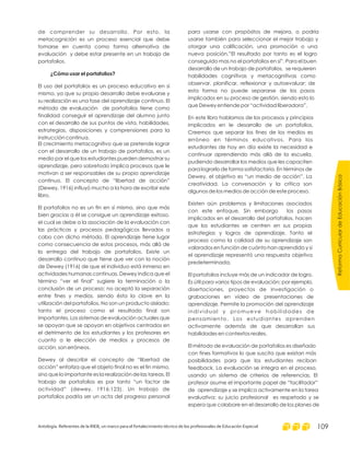 de comprender su desarrollo. Por esto, la
metacognición es un proceso esencial que debe
tomarse en cuenta como forma alternativa de
evaluación y debe estar presente en un trabajo de
portafolios.
El uso del portafolios es un proceso educativo en sí
mismo, ya que su propio desarrollo debe evaluarse y
su realización es una fase del aprendizaje continuo. El
método de evaluación de portafolios tiene como
finalidad conseguir el aprendizaje del alumno junto
con el desarrollo de sus puntos de vista, habilidades,
estrategias, disposiciones y comprensiones para la
instrucción continua.
El crecimiento metacognitivo que se pretende lograr
con el desarrollo de un trabajo de portafolios, es un
medio por el que los estudiantes pueden demostrar su
aprendizaje, pero sobretodo implica procesos que le
motivan a ser responsables de su propio aprendizaje
continuo. El concepto de “libertad de acción”
(Dewey, 1916) influyó mucho a la hora de escribir este
libro.
El portafolios no es un fin en sí mismo, sino que más
bien gracias a él se consigue un aprendizaje exitoso,
el cual se debe a la asociación de la evaluación con
las prácticas y procesos pedagógicos llevados a
cabo con dicho método. El aprendizaje tiene lugar
como consecuencia de estos procesos, más allá de
la entrega del trabajo de portafolios. Existe un
desarrollo continuo que tiene que ver con la noción
de Dewey (1916) de que el individuo está inmerso en
actividades humanas continuas. Dewey indica que el
término “ver el final” sugiere la terminación o la
conclusión de un proceso; no aceptó la separación
entre fines y medios, siendo ésta la clave en la
utilización del portafolios. No son un producto aislado;
tanto el proceso como el resultado final son
importantes. Los sistemas de evaluación actuales que
se apoyan que se apoyan en objetivos centrados en
el detrimento de los estudiantes y los profesores en
cuanto a le elección de medios y procesos de
acción, son erróneos.
Dewey al describir el concepto de “libertad de
acción” enfatiza que el objeto final no es el fin mismo,
sino que lo importante es la realización de las tareas. El
trabajo de portafolios es por tanto “un factor de
actividad” (dewey, 1916:123). Un trabajo de
portafolios podría ser un acta del progreso personal
¿Cómo usar el portafolios?
para usarse con propósitos de mejora, o podría
usarse también para seleccionar el mejor trabajo y
otorgar una calificación, una promoción o una
nueva posición.”El resultado por tanto es el logro
conseguido mas no el portafolios en sí”. Para el buen
desarrollo de un trabajo de portafolios, se requieren
habilidades cognitivas y metacognitivas como
observar, planificar, reflexionar y autoevaluar; de
esta forma no puede separarse de los pasos
implicados en su proceso de gestión, siendo esto lo
que Dewey entiende por “actividad liberadora”.
En este libro hablamos de los procesos y principios
implicados en le desarrollo de un portafolios.
Creemos que separar los fines de los medios es
erróneo en términos educativos. Para los
estudiantes de hoy en día existe la necesidad e
continuar aprendiendo más allá de la escuela,
pudiendo desarrollar los medios que les capaciten
para lograrlo de forma satisfactoria. En términos de
Dewey, el objetivo es “un medio de acción”. La
creatividad. La conversación y la crítica son
algunos de los medios de acción de este proceso.
Existen aún problemas y limitaciones asociados
con este enfoque. Sin embargo los pasos
implicados en el desarrollo del portafolios, hacen
que los estudiantes se centren en sus propias
estrategias y logros de aprendizaje. Tanto el
proceso como la calidad de su aprendizaje son
valorados en función de cuánto han aprendido y si
el aprendizaje representó una respuesta objetiva
predeterminada.
El portafolios incluye más de un indicador de logro.
Es útil para varios tipos de evaluación; por ejemplo,
disertaciones, proyectos de investigación o
grabaciones en vídeo de presentaciones de
aprendizaje. Permite la promoción del aprendizaje
individual y promueve habilidades de
pensamiento. Los estudiantes aprenden
activamente además de que desarrollan sus
habilidades en contextos reales.
El método de evaluación de portafolios es diseñado
con fines formativos lo que suscita que existan más
posibilidades para que los estudiantes reciban
feedback. La evaluación se integra en el proceso,
usando un sistema de criterios de referencias. El
profesor asume el importante papel de “facilitador”
de aprendizaje y se implica activamente en la tarea
evaluativa; su juicio profesional es respetado y se
espera que colabore en el desarrollo de los planes de
ReformaCurriculardeEducaciónBásica
Antología. Referentes de la RIEB, un marco para el fortalecimiento técnico de los profesionales de Educación Especial 109
 