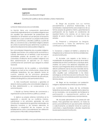MarcoNormativo
Antología. Referentes de la RIEB, un marco para el fortalecimiento técnico de los profesionales de Educación Especial 11
MARCO NORMATIVO
Legislación
Derecho a una educación integral
Constitución política de los estados unidos mexicanos
Artículo 2º.
La Nación Mexicana es única e indivisible.
La Nación tiene una composición pluricultural
sustentada originalmente en sus pueblos indígenas que
son aquellos que descienden de poblaciones que
habitaban en el territorio actual del país al iniciarse la
colonización y que conservan sus propias instituciones
sociales, económicas, culturales y políticas, o parte de
ellas. La conciencia de su identidad indígena deberá
ser criterio fundamental para determinar a quiénes se
aplican las disposiciones sobre pueblos indígenas.
Son comunidades integrantes de un pueblo indígena,
aquellas que formen una unidad social, económica y
cultural, asentadas en un territorio y que reconocen
autoridades propias de acuerdo con sus usos y
costumbres. El derecho de los pueblos indígenas a la
libre determinación se ejercerá en un marco
constitucional de autonomía que asegure la unidad
nacional.
El reconocimiento de los pueblos y comunidades
indígenas se hará en las constituciones y leyes de las
entidades federativas, las que deberán tomar en
cuenta, además de los principios generales
establecidos en los párrafos anteriores de este artículo,
criterios etnolingüísticos y de asentamiento físico.
A. Esta Constitución reconoce y garantiza el
derecho de los pueblos y las comunidades indígenas a
la libre determinación y, en consecuencia, a la
autonomía para:
I. Decidir sus formas internas de convivencia y
organización social, económica, política y cultural.
II. Aplicar sus propios sistemas normativos en la
regulación y solución de sus conflictos internos,
sujetándose a los principios generales de esta
Constitución, respetando las garantías individuales, los
derechos humanos y, de manera relevante, la
dignidad e integridad de las mujeres. La ley
establecerá los casos y procedimientos de validación
por los jueces o tribunales correspondientes.
III. Elegir de acuerdo con sus normas,
procedimientos y prácticas tradicionales, a las
autoridades o representantes para el ejercicio de sus
formas propias de gobierno interno, garantizando la
participación de las mujeres en condiciones de
equidad frente a los varones, en un marco que
respete el pacto federal y la soberanía de los
estados.
IV. Preservar y enriquecer sus lenguas,
conocimientos y todos los elementos que
constituyan su cultura e identidad.
V. Conservar y mejorar el hábitat y preservar la
integridad de sus tierras en los términos establecidos
en esta Constitución.
VI. Acceder, con respeto a las formas y
modalidades de propiedad y tenencia de la tierra
establecidas en esta Constitución y a las leyes de la
materia, así como a los derechos adquiridos por
terceros o por integrantes de la comunidad, al uso y
disfrute preferente de los recursos naturales de los
lugares que habitan y ocupan las comunidades,
salvo aquellos que corresponden a las áreas
estratégicas, en términos de esta Constitución. Para
estos efectos las comunidades podrán asociarse en
términos de ley.
VII. Elegir, en los municipios con población
indígena, representantes ante los ayuntamientos.
Las constituciones y leyes de las entidades
federativas reconocerán y regularán estos derechos
en los municipios, con el propósito de fortalecer la
participación y representación política de
conformidad con sus tradiciones y normas internas.
VIII. Acceder plenamente a la jurisdicción del
Estado. Para garantizar ese derecho, en todos los
juicios y procedimientos en que sean parte, individual
o colectivamente, se deberán tomar en cuenta sus
costumbres y especificidades culturales respetando
los preceptos de esta Constitución.
 