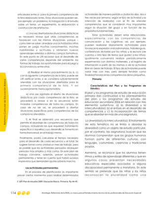 ReformaCurriculardeEducaciónBásica
Antología. Referentes de la RIEB, un marco para el fortalecimiento técnico de los profesionales de Educación Especial114
actividades de manera periódica (todos los días, dos o
tres veces por semana, según el tipo de actividad y la
intención de realizarla) con el fin de atender
competencias que se consideran muy importantes
según la situación del grupo y en función de los
propósitos fundamentales.
Estas actividades deben estar relacionadas,
especialmente, con las competencias de
comunicación y las cognitivas; así, por ejemplo,
pueden realizarse diariamente actividades para
favorecer la expresión oral (adivinanzas, trabalenguas,
conferencias dictadas por los niños) y la lectura (de
cuentos u otro tipo de textos que gusten a los niños);
igualmente convendrá realizar periódicamente
experimentos con distintos materiales, y el registro de
información a partir de los mismos o de la actividad
libre en áreas de trabajo. El tipo de actividades puede
variar mes con mes, pero siempre tendrán como
finalidad favorecer las competencias de los pequeños.
Primaria
Características del Plan y los Programas de
Estudio .
El plan y los programas de estudio de educación
primaria dan continuidad a los planteamientos
del plan y los programas de estudio de
educación secundaria 2006 en relación con tres
elementos sustantivos: a) la diversidad y la
interculturalidad, b) el énfasis en el desarrollo de
competencias y c) la incorporación de temas
que se abordan en más de una asignatura.
La diversidad y la interculturalidad. El tratamiento
de esta temática no se limita a abordar la
diversidad como un objeto de estudio particular,
por el contrario, las asignaturas buscan que los
alumnos comprendan que los grupos humanos
forman parte de diferentes culturas, con
lenguajes, costumbres, creencias y tradiciones
propias.
Asimismo, se reconoce que los alumnos tienen
ritmos y estilos de aprendizaje diferentes y que en
algunos casos presentan necesidades
educativas especiales asociadas a alguna
discapacidad permanente o transitoria. En este
sentido se pretende que las niñas y los niños
reconozcan la pluralidad como una
2
articuladas entre sí– para la primera competencia de
la lista elaborada antes. Estas situaciones pueden ser,
por ejemplo: un problema, la indagación o el estudio
sobre un tema, un experimento, la elaboración o
construcción de artefactos.
c) Una vez diseñadas las situaciones didácticas
es necesario revisar qué otras competencias se
favorecen con las mismas situaciones, porque –
como bien se sabe– al realizar una actividad los niños
ponen en juego muchos conocimientos, muchas
habilidades y actitudes y obtienen nuevos
aprendizajes referidos a distintos campos formativos.
En este punto es útil recordar que el desarrollo de
varias competencias depende del ambiente, las
formas de trabajo, las oportunidades para el juego y
la convivencia, entre otras.
d) Realizar el mismo procedimiento (a, b, c)
con la siguiente competencia de la lista; puede ser
útil verificar antes si se considera suficientemente
atendida con las situaciones diseñadas para la
primera competencia de la lista. Y así
sucesivamente, hasta agotar la lista.
e) Una vez agotado el diseño de situaciones
didácticas por cada competencia de la lista, se
procederá a revisar si en la secuencia están
incluidas competencias de todos los campos. En
caso de no ser así, se procederá a diseñar
situaciones específicas para competencias de los
campos no atendidos.
f) Al final se obtendrá una secuencia que
permite el abordaje de competencias de todos los
campos, incluyendo las que requieren tratamiento
específico o aquellas cuyo desarrollo se fomenta en
forma transversal, en el trabajo mismo.
Finalmente, podrá calcularse el tiempo necesario
para el desarrollo de cada secuencia y el total. Se
sugiere tomar como unidad un mes de trabajo, pero
es posible que las actividades pensadas abarquen
periodos más amplios o más cortos. En este plan de
trabajo conviene, además, prever actividades
permanentes y tener en cuenta que habrá sucesos
imprevistos que demanden ajustes sobre la marcha.
En el proceso de planificación es importante
prever ciertos momentos para realizar determinadas
Las actividades permanentes
2 SEP. Plan de estudios 2009. Educación Básica. Primaria. Pp.44-45.
 
