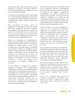 ReformaCurriculardeEducaciónBásica
Antología. Referentes de la RIEB, un marco para el fortalecimiento técnico de los profesionales de Educación Especial 115
característica de su país y del mundo, y que la
escuela se convierta en un espacio donde la
diversidad pueda apreciarse y valorarse omo un
aspecto cotidiano de la vida.
La atención a la diversidad y a la interculturalidad
es una propuesta para mejorar la comunicación
y la convivencia entre comunidades con distintas
características y culturas, siempre partiendo del
respeto mutuo.
Esta concepción se traduce desde las
asignaturas en propuestas prácticas de trabajo
en el aula, sugerencias de temas y enfoques
metodológicos. Se busca reforzar el sentido de
pertenencia e identidad social y cultural de los
alumnos, así como tomar en cuenta las distintas
expresiones de la diversidad que caracterizan a
nuestro país y a otras regiones del mundo.
. El plan y los
programas de estudio propician que los alumnos
movilicen sus saberes dentro y fuera de la
escuela; esto es, que logren aplicar lo aprendido
en situaciones cotidianas y consideren, cuando
sea el caso, las posibles repercusiones personales,
sociales o ambientales, por lo que plantea el
desarrollo de competencias. Es decir, se
pretende favorecer que los alumnos adquieran y
apliquen conocimientos, así como fomentar
actitudes y valores que favorezcan la
convivencia, y el cuidado y respeto por el
ambiente.
A fin de orientar el trabajo de los maestros
respecto al desarrollo de las competencias
establecidas, los programas de estudio expresan,
además de los contenidos que se abordarán, los
aprendizajes que se espera los alumnos logren en
cada grado y en cada asignatura. Esto puede
facilitar la toma de decisiones de los maestros. Los
aprendizajes esperados también son un
importante referente para mejorar la
comunicación y colaboración entre profesores,
alumnos y padres de familia.
Énfasis en el desarrollo de competencias y
definición de aprendizajes esperados
Incorporación de temas que se abordan en más
de una asignatura. Una de las prioridades en
educación primaria es favorecer en los alumnos
la integración de saberes y experiencias
desarrolladas en las distintas asignaturas de
cada uno de los grados. Se busca que dicha
integración responda a los retos de una
sociedad que cambia constantemente y que
requiere que todos sus integrantes actúen con
responsabilidad ante el medio natural y social,
la vida y la salud, y la diversidad cultural.
En este contexto, de manera progresiva en
cada uno de los grados en diferentes
asignaturas se abordan contenidos que
favorecen el desarrollo de actitudes, valores y
normas de interrelación. Dichos contenidos
están conformados por temas que
contribuyen a propiciar una formación crítica,
a partir de la cual los alumnos reconozcan los
compromisos y las responsabilidades que les
atañen con su persona y con la sociedad en
que viven.
Específicamente, los temas que se desarrollan
de manera transversal en educación primaria
se refieren a igualdad de oportunidades entre
las personas de distinto sexo, educación para
la salud, educación vial, educación del
consumidor, educación financiera, educación
ambiental, educación sexual, educación
cívica y ética, y educación para la paz.
Estas temáticas deben ser el hilo conductor de la
reflexión y la práctica educativa en la escuela. La
reflexión de todos los actores educativos sobre la
posición que tienen en relación con los valores y
actitudes que se favorecen en el ámbito escolar,
familiar y social es un aspecto esencial para lograr
que los alumnos desarrollen dichos valores y
actitudes.
Asimismo, es fundamental tener presentes las
condiciones socioculturales y económicas de las
alumnas y los alumnos y propiciar que el trabajo
escolar incluya temas y situaciones de relevancia
social y ética.
 
