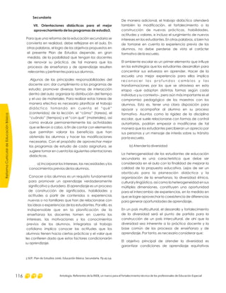 ReformaCurriculardeEducaciónBásica
Antología. Referentes de la RIEB, un marco para el fortalecimiento técnico de los profesionales de Educación Especial116
De manera adicional, el trabajo didáctico atenderá
también la modificación, el fortalecimiento o la
construcción de nuevas prácticas, habilidades,
actitudes y valores, e incluso el surgimiento de nuevos
intereses en los estudiantes. En otras palabras, si bien ha
de tomarse en cuenta la experiencia previa de los
alumnos, no debe perderse de vista el carácter
formativo de la escuela.
El ambiente escolar es un primer elemento que influye
en las estrategias que los estudiantes desarrollan para
concentrar sus esfuerzos en aprender. Hacer de la
escuela una mejor experiencia para ellos implica
r e c o n o c e r l o s p r o f u n d o s c a m b i o s y l a s
transformaciones por los que se atraviesa en esta
etapa –que adoptan distintas formas según cada
individuo y su contexto–, pero aún más importante es el
compromiso pedagógico de los maestros con los
alumnos. Esto es, tener una clara disposición para
apoyar y acompañar al alumno en su proceso
formativo. Asuntos como la rigidez de la disciplina
escolar, que suele relacionarse con formas de control
autoritarias, podrían empezar a modificarse de tal
manera que los estudiantes percibieran un aprecio por
sus personas y un mensaje de interés sobre su tránsito
por la escuela.
b) Atender la diversidad
La heterogeneidad de los estudiantes de educación
secundaria es una característica que debe ser
considerada en el aula con la finalidad de mejorar la
calidad de la propuesta educativa. Lejos de ser un
obstáculo para la planeación didáctica y la
organización de la enseñanza, la diversidad étnica,
cultural y lingüística, así como la heterogeneidad en sus
múltiples dimensiones, constituyen una oportunidad
para el intercambio de experiencias, en la medida en
que se logre aprovechar la coexistencia de diferencias
para generar oportunidades de aprendizaje.
En un país multicultural, el desarrollo y fortalecimiento
de la diversidad será el punto de partida para la
construcción de un país intercultural, de ahí que la
diversidad sea inherente a la práctica docente y la
base común de los procesos de enseñanza y de
aprendizaje. Por tanto, es necesario considerar que:
El objetivo principal de atender la diversidad es
garantizar condiciones de aprendizaje equitativas
Secundaria
VII. Orientaciones didácticas para el mejor
aprovechamiento de los programas de estudio3.
Para que una reforma de la educación secundaria se
convierta en realidad, debe reflejarse en el aula. En
otras palabras, el logro de los objetivos propuestos en
el presente Plan de Estudios depende, en gran
medida, de la posibilidad que tengan los docentes
de renovar su práctica, de tal manera que los
procesos de enseñanza y de aprendizaje resulten
relevantes y pertinentes para sus alumnos.
Algunas de las principales responsabilidades del
docente son: dar cumplimiento a los programas de
estudio; promover diversas formas de interacción
dentro del aula; organizar la distribución del tiempo
y el uso de materiales. Para realizar estas tareas de
manera efectiva es necesario planificar el trabajo
didáctico tomando en cuenta el “qué”
(contenidos) de la lección, el “cómo” (tareas), el
“cuándo” (tiempos) y el “con qué” (materiales), así
como evaluar permanentemente las actividades
que se llevan a cabo, a fin de contar con elementos
que permitan valorar los beneficios que han
obtenido los alumnos y hacer las modificaciones
necesarias. Con el propósito de aprovechar mejor
los programas de estudio de cada asignatura, se
sugiere tomar en cuenta las siguientes orientaciones
didácticas.
a) Incorporar los intereses, las necesidades y los
conocimientos previos de los alumnos.
Conocer a los alumnos es un requisito fundamental
para promover un aprendizaje verdaderamente
significativo y duradero. El aprendizaje es un proceso
de construcción de significados, habilidades y
actitudes a partir de contenidos o experiencias
nuevas o no familiares que han de relacionarse con
las ideas o experiencias de los estudiantes. Por ello, es
indispensable que en la planificación de la
enseñanza los docentes tomen en cuenta los
intereses, las motivaciones y los conocimientos
previos de los alumnos. Integrarlos al trabajo
cotidiano implica conocer las actitudes que los
alumnos tienen hacia ciertas prácticas y el valor que
les confieren dado que estos factores condicionarán
su aprendizaje.
3 SEP. Plan de Estudios 2006. Educación Básica. Secundaria. Pp.45-54.
 