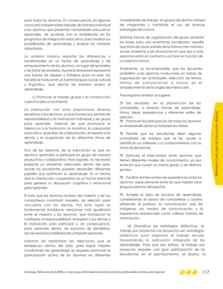 ReformaCurriculardeEducaciónBásica
Antología. Referentes de la RIEB, un marco para el fortalecimiento técnico de los profesionales de Educación Especial 117
para todos los alumnos. En consecuencia, en algunos
casos será indispensable atender de manera individual
a los alumnos que presentan necesidades educativas
especiales, de acuerdo con lo establecido en los
programas de integración educativa, para analizar sus
posibilidades de aprendizaje y evaluar las medidas
adoptadas.
Lo anterior implica respetar las diferencias y
transformarlas en un factor de aprendizaje y de
enriquecimiento de los alumnos, en lugar de ignorarlas
o de tratar de anularlas. Asumir la diversidad representa
una fuente de riqueza y fortaleza para un país. No
hacerlo se traduce en un fuerte bloqueo social, cultural
y lingüístico, que afecta de manera severa al
aprendizaje.
c) Promover el trabajo grupal y la construcción
colectiva del conocimiento
La interacción con otros proporciona diversos
beneficios a los alumnos, ya que favorece su sentido de
responsabilidad y la motivación individual y de grupo
para aprender, además de que promueve la
tolerancia a la frustración, la iniciativa, la capacidad
autocrítica, el sentido de colaboración, el respeto a los
demás y la aceptación de los diferentes ritmos de
aprendizaje.
Uno de los objetivos de la educación es que los
alumnos aprendan a participar en grupo de manera
productiva y colaborativa. Para lograrlo, es necesario
propiciar un ambiente adecuado dentro del aula,
donde los estudiantes puedan desarrollar diferentes
papeles que optimicen su aprendizaje. Es un hecho
que la interacción cooperativa es un factor esencial
para generar su disposición cognitiva y emocional
para aprender.
El trato que los alumnos reciban del maestro y de sus
compañeros constituirá modelos de relación para
vincularse con los demás. Por esta razón es
fundamental establecer relaciones más igualitarias
entre el maestro y los alumnos, que favorezcan la
confianza, la responsabilidad, el respeto a los demás y
la motivación para participar y, en consecuencia,
para aprender dentro de espacios de pluralidad,
donde exista la posibilidad de compartir opiniones.
Además de replantear las relaciones que se
establecen dentro del aula, para lograr mejores
condiciones de aprendizaje se requiere promover la
participación activa de los alumnos en diferentes
modalidades de trabajo, en grupos de distinto número
de integrantes y mediante el uso de diversas
estrategias discursivas.
Distintas formas de organización del grupo sentarán
las bases para una enseñanza socializada: aquella
que trata de sacar partido de la interacción mental y
social, inherente a las situaciones en que dos o más
personas están en contacto y actúan en función de
un objetivo común.
Finalmente, es recomendable que los docentes
posibiliten a los alumnos involucrarse en tareas de
organización de actividades, selección de temas,
formas de comunicación e incluso en el
establecimiento de las reglas de interacción.
Para lograr lo anterior, se sugiere:
Ser sensibles, en la planeación de las
actividades, a diversas formas de aprendizaje,
ritmos, ideas, experiencias y diferentes estilos de
relación.
Promover la participación de todos los alumnos
en el desarrollo de las actividades escolares.
Permitir que los estudiantes elijan algunas
actividades de manera que se les ayude a
identificar sus intereses y a comprometerse con la
toma de decisiones.
Estimular el intercambio entre alumnos que
tienen diferentes niveles de conocimiento, ya sea
entre los que cursan un mismo grado o de distintos
grados.
Facilitar el intercambio de experiencias entre los
alumnos, especialmente entre los que hablan otras
lenguas además del español.
Ampliar la idea de recursos de aprendizaje,
considerando el apoyo de compañeros y adultos
diferentes al profesor, la comunicación oral, las
imágenes, los medios de comunicación y la
experiencia extraescolar como valiosas fuentes de
información.
d) Diversificar las estrategias didácticas: el
trabajo por proyectos Los proyectos son estrategias
didácticas para organizar el trabajo escolar
favoreciendo la aplicación integrada de los
aprendizajes. Para que sea exitoso, el trabajo por
proyectos requiere una gran participación de los
estudiantes en el planteamiento, el diseño, la
r
r
r
r
r
r
 