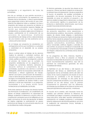 ReformaCurriculardeEducaciónBásica
Antología. Referentes de la RIEB, un marco para el fortalecimiento técnico de los profesionales de Educación Especial118
En términos generales, se apuntan tres etapas en los
proyectos, mismas que llevan implícita la evaluación.
La primera fase es la planeación, donde se especifica
el asunto, el propósito, las posibles actividades a
desarrollar y los recursos necesarios. En la fase de
desarrollo se pone en práctica el proyecto y los
alumnos realizan el seguimiento del proceso. La etapa
de comunicación significa la presentación de los
productos a destinatarios determinados, que incluso
pueden trascender el ámbito del aula.
Generalmente, los proyectos involucran la elaboración
de productos específicos como exposiciones y
demostraciones públicas, documentos, periódicos u
objetos de diversa índole dirigidos a destinatarios
reales. El trabajo por proyectos implica el abordaje de
distintos temas desde las perspectivas particulares de
las asignaturas, planteando retos de aprendizaje en los
aspectos comunicativos, económicos, afectivos,
éticos, funcionales, estéticos, legales y culturales. En
este sentido, los proyectos fortalecen el desarrollo de
las competencias transversales al tener la posibilidad
de integrar y relacionar los contenidos de las diversas
asignaturas.
En los programas de Artes, Ciencias, Español y
Formación Cívica y Ética se propone un trabajo
basado en el desarrollo de proyectos y en cada uno se
hacen recomendaciones específicas, aquí sólo se
plantean las características generales de esta
modalidad de trabajo.
e) Optimizar el uso del tiempo y del espacio La
distribución del tiempo es determinante para la
organización de las actividades dentro del salón de
clases. En los nuevos programas de estudio se buscó
estructurar los contenidos a fin de favorecer su
profundización. Sin embargo, la otra parte de la
solución corresponde al maestro y a su capacidad de
optimizar el uso del tiempo, pues la premisa
fundamental es garantizar que las diferentes
actividades que se realizan en las aulas se centren en la
tarea principal de la escuela que es la enseñanza.
En función de lo anterior, será necesario tomar las
medidas que permitan disminuir la influencia de
actividades que alejan a maestros y estudiantes de la
tarea educativa, entre ellas: reportes administrativos,
participación en múltiples programas o actividades
externas, elaboración de informes periódicos, así como
la realización de ceremonias cívicas, festivales y
concursos escolares.
investigación y el seguimiento de todas las
actividades.
Una de sus ventajas es que permite reconocer y
aprovechar el conocimiento, las experiencias y los
intereses de los estudiantes, y ofrece oportunidades
para peguntarse acerca del mundo en que viven,
además de reflexionar sobre su realidad. Los fines y
propósitos del trabajo por proyectos se orientan a
que los alumnos encuentren espacios flexibles de
acción que respondan a sus inquietudes,
estableciendo sus propias reglas para el trabajo en
equipo, participando en la conducción de sus
p r o c e s o s d e a p r e n d i z a j e , d i s e ñ a n d o
procedimientos de trabajo activo y relacionándose
de una manera cada vez más autónoma con la
cultura y el mundo natural.
En el trabajo por proyectos los estudiantes son
protagonistas activos que manifiestan su curiosidad
y creatividad en el desarrollo de sus propias
propuestas.
Llevar a primer plano el trabajo de los alumnos
implica la atención y actividad continua del
docente para ayudarlos a ampliar su campo de
interés, perfilar sus temas de investigación y orientar
el proceso, de manera que se cumplan los
propósitos establecidos en los programas y se
integren los contenidos. Asimismo, demanda al
docente verificar el cumplimiento de las
actividades, ayudando a los alumnos a consultar
bibliografía, orientar las búsquedas adicionales de
información y ofrecer sugerencias de trabajo,
alentar una buena comunicación de resultados y
crear un clima de apoyo, aliento y reconocimiento a
los logros. En el desarrollo de proyectos, los alumnos
se plantean cuestiones de diversa índole a nivel
personal o social que responden a sus preguntas,
necesidades y a su propia acción social,
fortaleciendo sus habilidades y actitudes.
Entre éstas destacan el manejo de diversas fuentes
de información; la realización y el cumplimiento de
planes; el trabajo colaborativo; la capacidad de
diálogo, la libertad, la tolerancia y el juicio crítico; la
cooperación y el respeto que se ven reflejados en una
mejor convivencia; la toma de decisiones; el diseño
de objetos originales; la participación en grupos
autónomos de trabajo; la comunicación efectiva y el
uso de diferentes medios y lenguajes.
 