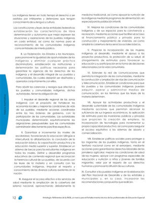 MarcoNormativo
Antología. Referentes de la RIEB, un marco para el fortalecimiento técnico de los profesionales de Educación Especial12
medicina tradicional, así como apoyar la nutrición de
los indígenas mediante programas de alimentación, en
especial para la población infantil.
IV. Mejorar las condiciones de las comunidades
indígenas y de sus espacios para la convivencia y
recreación, mediante acciones que faciliten el acceso
al financiamiento público y privado para la
construcción y mejoramiento de vivienda, así como
ampliar la cobertura de los servicios sociales básicos.
V. Propiciar la incorporación de las mujeres
indígenas al desarrollo, mediante el apoyo a los
proyectos productivos, la protección de su salud, el
otorgamiento de estímulos para favorecer su
educación y su participación en la toma de decisiones
relacionadas con la vida comunitaria.
VI. Extender la red de comunicaciones que
permita la integración de las comunidades, mediante
la construcción y ampliación de vías de comunicación
y telecomunicación. Establecer condiciones para que
los pueblos y las comunidades indígenas puedan
adquirir, operar y administrar medios de
comunicación, en los términos que las leyes de la
materia determinen.
VII. Apoyar las actividades productivas y el
desarrollo sustentable de las comunidades indígenas
mediante acciones que permitan alcanzar la
suficiencia de sus ingresos económicos, la aplicación
de estímulos para las inversiones públicas y privadas
que propicien la creación de empleos, la
incorporación de tecnologías para incrementar su
propia capacidad productiva, así como para asegurar
el acceso equitativo a los sistemas de abasto y
comercialización.
VIII. Establecer políticas sociales para proteger a
los migrantes de los pueblos indígenas, tanto en el
territorio nacional como en el extranjero, mediante
acciones para garantizar los derechos laborales de los
jornaleros agrícolas; mejorar las condiciones de salud
de las mujeres; apoyar con programas especiales de
educación y nutrición a niños y jóvenes de familias
migrantes; velar por el respeto de sus derechos
humanos y promover la difusión de sus culturas.
IX. Consultar a los pueblos indígenas en la elaboración
del Plan Nacional de Desarrollo y de los estatales y
municipales y, en su caso, incorporar las
recomendaciones y propuestas que realicen.
Los indígenas tienen en todo tiempo el derecho a ser
asistidos por intérpretes y defensores que tengan
conocimiento de su lengua y cultura.
Las constituciones y leyes de las entidades federativas
establecerán las características de libre
determinación y autonomía que mejor expresen las
situaciones y aspiraciones de los pueblos indígenas
en cada entidad, así como las normas para el
reconocimiento de las comunidades indígenas
como entidades de interés público.
B. La Federación, los Estados y los Municipios,
para promover la igualdad de oportunidades de los
indígenas y eliminar cualquier práctica
discriminatoria, establecerán las instituciones y
determinarán las políticas necesarias para
garantizar la vigencia de los derechos de los
indígenas y el desarrollo integral de sus pueblos y
comunidades, las cuales deberán ser diseñadas y
operadas conjuntamente con ellos.
Para abatir las carencias y rezagos que afectan a
los pueblos y comunidades indígenas, dichas
autoridades, tienen la obligación de:
I. Impulsar el desarrollo regional de las zonas
indígenas con el propósito de fortalecer las
economías locales y mejorar las condiciones de vida
de sus pueblos, mediante acciones coordinadas
entre los tres órdenes de gobierno, con la
participación de las comunidades. Las autoridades
municipales determinarán equitativamente las
asignaciones presupuestales que las comunidades
administrarán directamente para fines específicos.
II. Garantizar e incrementar los niveles de
escolaridad, favoreciendo la educación bilingüe e
intercultural, la alfabetización, la conclusión de la
educación básica, la capacitación productiva y la
educación media superior y superior. Establecer un
sistema de becas para los estudiantes indígenas en
todos los niveles. Definir y desarrollar programas
educativos de contenido regional que reconozcan
la herencia cultural de sus pueblos, de acuerdo con
las leyes de la materia y en consulta con las
comunidades indígenas. Impulsar el respeto y
conocimiento de las diversas culturas existentes en la
nación.
III. Asegurar el acceso efectivo a los servicios de
salud mediante la ampliación de la cobertura del
sistema nacional, aprovechando debidamente la
 
