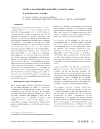 FuncióndeAsesoríadesdelaSupervisión
enEducaciónEspcial
Antología. Referentes de la RIEB, un marco para el fortalecimiento técnico de los profesionales de Educación Especial 121
FUNCIÓN DE ASESORÍA DESDE LA SUPERVISIÓN EN EDUCACIÓN ESPECIAL
La función de asesoría y su enfoque
La función de apoyo técnico-pedagógico:
Su relación con la supervisión y la formación continua (Alberto Arnaut Salgado*)
1
* Investigador de El Colegio de México.
1 Conferencia dictada en La Trinidad, Tlaxcala el 28 de noviembre de 2005.
Introducción
LafundacióndelSistemaEducativoNacional
La ponencia que presento esta mañana, se refiere
–fundamentalmente– a la historia de la función de
apoyo técnico pedagógico, en su estrecha relación
con la supervisión escolar. Una primera parte de mi
exposición la dedicaré a comentar sus inicios; en la
segunda, hablaré de esta función en la escuela post-
revolucionaria; en la tercera, la expansión acelerada
del Sistema Educativo Mexicano, de 1940 a 1976; en la
cuarta etapa abordaré –lo que yo llamo– el primer
r e s u r g i m i e n t o d e l a f u n c i ó n d e a p o y o
técnicopedagógico, al final de la década de 1970, a
propósito de la desconcentración de la Secretaría de
Educación Pública y de todas las actividades
desarrolladas en el marco del
, durante la administración de Fernando
Solana; para terminar mi exposición, y es a lo que
dedicaré mayor atención, comentaré el resurgimiento
de la función de apoyo técnico-pedagógico ocurrida
a principios de los años noventa, cuando, de manera
simultánea, se desconcentró y federalizó la
educación, e inició una importante reforma educativa
en varios frentes: reforma curricular, renovación de
libros de texto, actualización docente y programas
encaminados a mejorar la calidad y la equidad de la
educación en México.
Como ustedes saben, el Sistema Educativo Nacional,
en sus rasgos esenciales, se fundó –o comenzó a
configurarse– en el último tercio del siglo XIX, con la
interposición de muchos factores: los liberales
triunfantes decidieron una mayor intervención, ya sea
de forma, indirecta, por ejemplo a través de la
reglamentación, o directa, mediante el
establecimiento de las escuelas públicas que
dependían de los ayuntamientos de los estados y del
gobierno federal, según el ámbito de referencia o de su
cobertura.
Programa Educación
para Todos
Así es que, la escuela –tal y como la conocemos en
México– desde la perspectiva de un historiador no es
algo tan lejano en el tiempo, pues no tiene más de 130
años como institución; podríamos decir que dicha
imagen se empezó a difundir durante la república
restaurada y continuó durante el porfiriato.
La fundación de la escuela coincide con la
transformación de la profesión docente, que era
u n a o c u p a c i ó n d e s e m p e ñ a d a ,
fundamentalmente, en la casa del maestro o en la
del alumno; eran maestros particulares que
ofertaban sus servicios de enseñanza para la
adquisición de la lecto-escritura y el cálculo
matemático; dichos servicios eran, directamente,
ofrecidos a los padres, quienes pretendían que sus
niños aprendieran a leer, escribir, contar, y, a veces,
a estudiar el catecismo religioso y el catecismo
cívico.
Luego, la profesión del docente se transformó
gracias a la creciente intervención del Estado en la
fundación de las hoy llamadas escuelas; ese
espacio público que no es la casa del maestro, ni la
casa del niño, sino un espacio físico, organizacional,
reglamentario moral, profesional. Así, de ser una
profesión casera pasó a ser una ocupación
realizada en un espacio nuevo, de carácter público
y, además, obligatorio y dependiente del Estado.
La profesión docente también sufrió otras
trasformaciones, como por ejemplo, de ser una
ocupación remunerada directamente por los padres
de los niños, se convirtió en una ocupación
asalariada, es decir, remunerada por el
ayuntamiento, por el gobierno del estado o por el
gobierno federal. Este cambio es importante porque
de ser una ocupación casera se transformó en una
ocupación escolarizada; de un trabajo remunerado
directamente por los clientes, se convirtió en un trabajo
 
