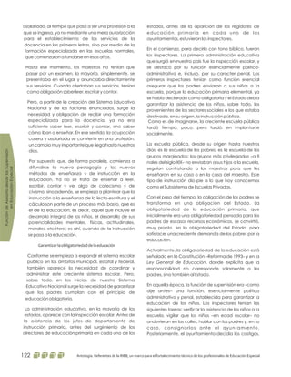 estados, antes de la aparición de los regidores de
educación primaria en cada uno de los
ayuntamientos, estuvieron los inspectores.
En el comienzo, para decirlo con tono bíblico, fueron
los inspectores. La primera administración educativa
que surgió en nuestro país fue la inspección escolar, y
se destacó por su función esencialmente político-
administrativa e, incluso, por su carácter penal. Los
primeros inspectores tenían como función esencial
asegurar que los padres enviaran a sus niños a la
escuela, porque la educación primaria elemental, ya
se había declarado como obligatoria y el Estado debía
garantizar la asistencia de los niños, sobre todo, los
provenientes de los sectores sociales a los que estaba
destinada, en su origen, la instrucción pública.
Como es de imaginarse, la creciente escuela pública
tardó tiempo, poco, pero tardó, en implantarse
socialmente.
La escuela pública, desde su origen hasta nuestros
días, es la escuela de los pobres, es la escuela de los
grupos marginados; los grupos más privilegiados –a fi
nales del siglo XlX– no enviaban a sus hijos a la escuela,
seguían contratando a los maestros para que les
enseñaran en su casa o en la casa del maestro. Este
tipo de instrucción dio pie a lo que hoy conocemos
como el Subsistema de Escuelas Privadas.
Con el paso del tiempo, la obligación de los padres se
transforma en una obligación del Estado. La
obligatoriedad de la educación primaria, que
inicialmente era una obligatoriedad pensada para los
padres de escasos recursos económicos, se convirtió,
muy pronto, en la obligatoriedad del Estado, para
satisfacer una creciente demanda de los pobres por la
educación.
Actualmente, la obligatoriedad de la educación está
señalada en la Constitución –Reforma de 1993– y en la
, donde explicita que la
responsabilidad no corresponde solamente a los
padres, sino también al Estado.
En aquella época, la función de supervisión era –como
dije antes– una función, esencialmente político
administrativo y penal, establecida para garantizar la
educación de los niños. Los inspectores tenían las
siguientes tareas: verificar la asistencia de los niños a la
escuela, vigilar que los niños –en edad escolar– no
anduvieran en las calles, hablar con los padres y, en su
caso, consignarlos ante el ayuntamiento.
Posteriormente, el ayuntamiento decidía los castigos,
Ley General de Educación
asalariado, al tiempo que pasó a ser una profesión a la
que se ingresa, ya no mediante una mera autorización
para el establecimiento de los servicios de la
docencia en las primeras letras, sino por medio de la
formación especializada en las escuelas normales,
que comenzaron a fundarse en esos años.
Hasta ese momento, los maestros no tenían que
pasar por un examen, la mayoría, simplemente, se
presentaba en el lugar y anunciaba directamente
sus servicios. Cuando ofertaban sus servicios, tenían
como obligación saber leer, escribir y contar.
Pero, a partir de la creación del Sistema Educativo
Nacional y de los factores enunciados, surge la
necesidad y obligación de recibir una formación
especializada para la docencia, ya no era
suficiente saber leer, escribir y contar, sino saber
cómo iban a enseñar. En ese sentido, la ocupación
casera y asalariada se convierte en una profesión;
un cambio muy importante que llega hasta nuestros
días.
Por supuesto que, de forma paralela, comienza a
difundirse la nueva pedagogía y los nuevos
métodos de enseñanza y de instrucción en la
educación. Ya no se trata de enseñar a leer,
escribir, contar y ver algo de catecismo y de
civismo, sino además, se empieza a plantear que la
instrucción o la enseñanza de la lecto-escritura y el
cálculo son parte de un proceso más basto, que es
el de la educación; es decir, aquel que incluye el
desarrollo integral de los niños, el desarrollo de sus
potencialidades mentales, físicas, actitudinales,
morales, etcétera; es ahí, cuando de la instrucción
se pasa a la educación.
Conforme se empieza a expandir el sistema escolar
público en los ámbitos municipal, estatal y federal,
también aparece la necesidad de coordinar y
administrar este creciente sistema escolar. Pero,
sobre todo, en los inicios de nuestro Sistema
Educativo Nacional surge la necesidad de garantizar
que los padres cumplan con el principio de
educación obligatoria.
La administración educativa, en la mayoría de los
estados, aparece con la inspección escolar. Antes de
la existencia de los jefes de departamento de
instrucción primaria, antes del surgimiento de los
directores de educación primaria en cada uno de los
Garantizarlaobligatoriedaddelaeducación
FuncióndeAsesoríadesdelasSupervisión
enEducaciónEspecial
Antología. Referentes de la RIEB, un marco para el fortalecimiento técnico de los profesionales de Educación Especial122
 