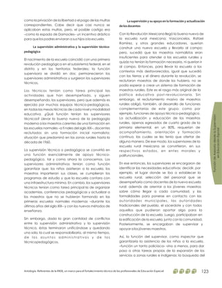como la privación de la libertad o el pago de las multas
correspondientes. Cabe decir que casi nunca se
aplicaban estas multas, pero, el posible castigo era
–como la espada de Damocles– un incentivo drástico
para que los padres enviaran a sus hijos a la escuela.
El nacimiento de la escuela coincidió con una primera
revolución pedagógica en el subsistema federal, en el
distrito y en los territorios federales; la función
supervisora se dividió en dos: permanecieron los
supervisores administrativos y surgieron los supervisores
técnicos.
Los técnicos tenían como tarea principal las
actividades que han desempeñado, y siguen
desempeñando, los supervisores, pero que además es
ejercida por muchos equipos técnico-pedagógicos,
en todas las mesas técnicas de cada nivel y modalidad
educativa. ¿Qué función tenían los supervisores
técnicos? Llevar la buena nueva de la pedagogía
moderna a los maestros carentes de una formación en
las escuelas normales –a fi nales del siglo XlX–, docentes
reclutados sin una formación inicial normalista;
situación que predominó en las zonas rurales hasta la
década de 1960.
La supervisión técnica o pedagógica se convirtió en
una función esencialmente de apoyo técnico-
pedagógico, tal y como ahora la conocemos. Los
supervisores administrativos tenían como función
garantizar que: los niños asistieran a la escuela, los
maestros impartieran sus clases, se cumplieran los
programas de estudio y que la escuela contara con
una infraestructura mínima. En cambio, los supervisores
técnicos tenían como tarea principal la de organizar
academias, conferencias pedagógicas y actualizar a
los maestros que no se hubieran formando en las
primeras escuelas normales modernas –durante los
últimos años del siglo XlX– y con los nuevos métodos de
enseñanza.
Sin embargo, dada la gran cantidad de conflictos
entre la supervisión administrativa y la supervisión
técnica, éstas terminaron unificándose y quedando
una sola, la cual se responsabilizaría, al mismo tiempo,
de los asuntos administrativos y de los
técnicopedagógicos.
La supervisión administrativa y la supervisión técnico-
pedagógica
La supervisión y su apoyo en la formación y actualización
delosdocentes
Con la Revolución Mexicana llegó la buena nueva de
la escuela rural mexicana; Vasconcelos, Rafael
Ramírez, y otros grandes educadores, querían
construir una nueva escuela y llevarla al campo;
pero, sucedió que los maestros normalistas eran
insuficientes para atender a las escuelas rurales y
quizás no tenían la formación necesaria, ni querían ir
al campo. Entonces, para llevar la escuela a los
contextos más desfavorecidos, igual que sucedió
con las tierras y el dinero durante la revolución, se
reclutaron maestros de donde los hubiera, no se
podía esperar a crear un sistema de formación de
maestros rurales. Este es el rasgo más original de la
política educativa post-revolucionaria. Sin
embargo, el reclutamiento masivo de maestros
rurales obligó, también, al desarrollo de funciones
complementarias de este grupo; como por
ejemplo, funciones de apoyo técnico-pedagógico.
La actualización y educación de los maestros
rurales, apenas egresados de cuarto grado de la
primaria elemental, en un 80%, requerían de
acompañamiento, orientación y formación
continua, las cuales se les tenía que ofertar de
alguna manera. De ese modo, los supervisores de la
escuela rural mexicana se convirtieron, en sus
respectivos estados, en entes morales y
polifuncionales.
En ese entonces, los supervisores se encargaron de
identificar las necesidades educativas; decidir, por
ejemplo, el lugar donde se iba a establecer la
escuela rural, selección del personal que se
desempeñaría como docentes de la nueva escuela
rural; además de orientar a los jóvenes maestros
sobre cómo llegar a cada comunidad, y las
formalidades para ponerse en contacto con las
autoridades municipales, las autoridades
tradicionales del pueblo, el sacerdote y con todos
aquellos que pudieran aportar algo para la
construcción de la escuela. Luego, participaban en
la edificación de la escuela, junto con la comunidad.
Posteriormente, se encargaban de supervisar y
apoyar a los jóvenes maestros.
Así, la función del supervisor, como inspector que
garantizaría la asistencia de los niños a la escuela,
–función un tanto policíaca– vino a menos, para dar
paso a otras tareas propias de la expansión de los
servicios a zonas rurales e indígenas: la búsqueda del
FuncióndeAsesoríadesdelaSupervisión
enEducaciónEspcial
Antología. Referentes de la RIEB, un marco para el fortalecimiento técnico de los profesionales de Educación Especial 123
 