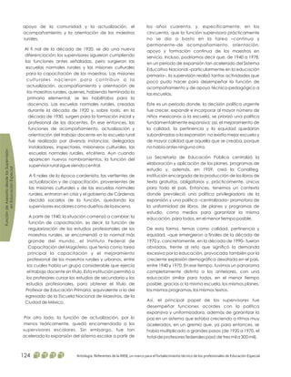 los años cuarenta, y, específicamente, en los
cincuenta, que la función supervisora prácticamente
no se dio a basto en la tarea –continua y
permanente–de acompañamiento, orientación,
apoyo y formación continua de los maestros en
servicio. Incluso, podríamos decir que, de 1940 a 1978,
en un periodo de expansión tan acelerado del Sistema
Educativo Nacional –particularmente en la educación
primaria–, la supervisión realizó tantas actividades que
poco pudo hacer para desempeñar la función de
acompañamiento y de apoyo técnico-pedagógico a
las escuelas.
Este es un periodo donde, la decisión política urgente
fue crecer, expandir e incorporar al mayor número de
niños mexicanos a la escuela, se priorizó una política
fundamentalmente expansiva; así, el mejoramiento de
la calidad, la pertinencia y la equidad quedaron
subordinadas a la expansión: no existía mejor escuela y
de mayor calidad que aquella que se creaba, porque
no había antes ninguna otra.
La Secretaría de Educación Pública centralizó la
elaboración y aplicación de los planes, programas de
estudio y, además, en 1959, creó la Conaliteg,
institución encargada de la producción de los libros de
texto gratuitos, obligatorios y, prácticamente, únicos
para todo el país. Entonces, tenemos un contexto
donde prevaleció una política privilegiadora de la
expansión y una política –centralizada– promotora de
la uniformidad de libros, de planes y programas de
estudio, como medios para garantizar la misma
educación, para todos, en el menor tiempo posible.
De esta forma, temas como calidad, pertinencia y
equidad, –que emergieron a finales de la década de
1970 y, concretamente, en la década de 1990– fueron
obviados, frente al reto que significó la demanda
excesiva por la educación, provocada también por la
creciente explosión demográfica desatada en el país,
entre 1940 y 1970. En ese tiempo, tuvimos un panorama
completamente distinto a los anteriores, con una
educación similar para todos, en el menor tiempo
posible, gracias a: la misma escuela, los mismos planes,
los mismos programas, los mismos textos.
Así, el principal papel de los supervisores fue
desempeñar funciones acordes con la política
expansiva y uniformizadora, además de garantizar la
paz en un sistema que estaba creciendo a ritmos muy
acelerados, en un gremio que, ya para entonces, se
había multiplicado a grandes pasos (de 1920 a 1970, el
total de profesores federales pasó de tres mil a 300 mil).
apoyo de la comunidad y la actualización, el
acompañamiento y la orientación de los maestros
rurales.
Al fi nal de la década de 1920, se dio una nueva
diferenciación; los supervisores siguieron cumpliendo
las funciones antes señaladas, pero surgieron las
escuelas normales rurales y las misiones culturales
para la capacitación de los maestros. Las misiones
culturales nacieron para contribuir a la
actualización, acompañamiento y orientación de
los maestros rurales, quienes, habiendo terminado la
primaria elemental, se les habilitaba para la
docencia. Las escuelas normales rurales, creadas
durante la década de 1920 y, sobre todo, en la
década de 1930, surgen para la formación inicial y
profesional de los docentes. En ese entonces, las
funciones de acompañamiento, actualización y
orientación del trabajo docente en la escuela rural
fue realizado por diversas instancias: delegados
instaladores, inspectores, misioneros culturales, las
escuelas normales rurales, etcétera. Aun cuando
aparecen nuevos nombramientos, la función del
supervisor rural sigue siendo central.
A fi nales de la época cardenista, las vertientes de
actualización y de capacitación, provenientes de
las misiones culturales y de las escuelas normales
rurales, entraron en crisis y el gobierno de Cárdenas
decidió sacarlos de la función, quedando los
supervisores escolares como dueños de la escena.
A partir de 1940, la situación comenzó a cambiar; la
función de capacitación, es decir, la función de
regularización de los estudios profesionales de los
maestros rurales, se encomendó a la normal más
grande del mundo, el Instituto Federal de
Capacitación del Magisterio, que tenía como tarea
principal la capacitación y el mejoramiento
profesional de los maestros rurales y urbanos, entre
los cuales había un grupo considerable que ejercía
el trabajo docente sin título. Esta institución permitió a
los profesores cursar los estudios de secundaria y los
estudios profesionales, para obtener el título de
Profesor de Educación Primaria, equivalente a la del
egresado de la Escuela Nacional de Maestros, de la
Ciudad de México.
Por otro lado, la función de actualización, por lo
menos teóricamente, quedó encomendada a los
supervisores escolares. Sin embargo, fue tan
acelerada la expansión del sistema escolar a partir de
FuncióndeAsesoríadesdelasSupervisión
enEducaciónEspecial
Antología. Referentes de la RIEB, un marco para el fortalecimiento técnico de los profesionales de Educación Especial124
 