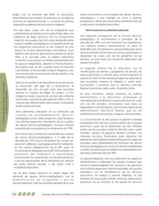 ahora conocemos como equipos de apoyo técnico-
pedagógico, y que trabajan en torno a distintos
programas y áreas ejecutivas de la administración de
cada nivel y modalidad educativa.
Una segunda emergencia de la función técnico-
pedagógico, la encontramos a principios de la
década de 1990, con dos reformas muy importantes;
una reforma político administrativa, es decir la
federalización, transferencia y descentralización de los
servicios de educación básica y normal, que pasaron a
depender de cada uno de los gobiernos de los
estados, ya que hasta ese momento dependían del
gobierno federal.
La segunda reforma fue la educativa, con la
modificación de planes y programas de estudio de
educación básica y normal, pero, al mismo tiempo, la
puesta en marcha de diversos programas educativos
que buscaban mejorar la calidad, y, sobre todo,
acompañar y provocar que la reforma curricular
llegase hasta las escuelas, aulas, maestros y niños.
En este momento, ambas reformas –la político
administrativa y la educativa– promueven la
necesidad de consolidar los cuadros técnicos en cada
uno de los estados; recordemos que éstos se
desarrollaron más temprano y de manera rápida en la
administración educativa federal, que en las
administraciones educativas –antiguas– de los estados.
La concentración se dio porque el gobierno federal
necesitaba más de esos cuadros dentro de su propia
estructura, pues de él dependían las dos terceras
partes de las escuelas públicas del país; pero, quizá
también, porque el gobierno federal contaba con
mayores recursos financieros para disponer de
segmentos del magisterio federal dispuestos a dejar las
escuelas, para desempeñar las funciones de apoyo
técnico-pedagógico en cada una de las modalidades
y niveles, situación que se multiplicó aceleradamente a
principios de la década de 1990.
La descentralización fue muy radical en los aspectos
administrativos y laborales; los estados tuvieron que
asumir la responsabilidad de conducir y de gestionar
ya no sólo los respectivos sistemas estatales, sino que los
recibieron con la transferencia de los servicios
educativos de básica y normal. Además, la Ley
General de Educación señala, entre las atribuciones
exclusivas de los estados, la de operar los servicios
Reformaeducativaycalidaddelaeducación
surgió, con la creación del INEA, la educación
sistematizada para adultos. En esta época, también se
acentuó la experimentación y comenzó la primera
expansión acelerada de educación indígena.
Por otro lado, cada uno de los programas que
conformaban el de Educación para Todos dejó una
influencia de largo alcance, con la consecuente
creación de equipos técnicos para desarrollar estos
nuevos modelos pedagógicos. La diversificación de
los programas educativos se dio todavía en una
época en la que predominaba una política, cuyo
objetivo principal era garantizar la asistencia de los
niños a la escuela; pero, la política expansiva
comenzó a reconocer sus límites precisamente en
los grupos marginados, aislados e incomunicados,
de nuestro país. Es ahí, cuando nace el instructor
comunitario, en los sectores rurales e indígenas, y los
promotores para la educación de los adultos y de
estudios a distancia.
Este fue el cambio más importante en la historia de
la educación del siglo XX; si recordamos, el
desarrollo de una escuela rural que buscaba
resolver la manera de llegar al campo y a los
indígenas, luego, se pasa de una escuela uniforme
para todos, durante las décadas de 1940 a 1970, a
una escuela diferenciada, para poder universalizar
la educación primaria.
Estos elementos influyeron en la formación de
cuadros de acompañamiento técnico-
pedagógico para cada programa; aquí tenemos
una primera expansión importante de los cuadros
de apoyo técnico-pedagógico, aunque todavía
pequeña si la comparamos con el decenio de 1990.
Otro factor que contribuyó a desarrollar los cuadros
de apoyo técnico-pedagógico, a fi nales de la
década de 1970, fue la necesidad de contar con
personal calificado, pedagógicamente hablando,
en las nuevas delegaciones de la SEP, pues, la
mayoría de los delegados de la SEP de los estados no
provenían del magisterio y necesitaban
comunicarse con supervisores, con los jefes de sector
y con los responsables de la administración directa
de cada sistema escolar, y de cada nivel y
modalidad educativa.
Así, en esta etapa tenemos un doble origen del
personal de apoyo técnico-pedagógico: por la
d i v e r s i f i c a c i ó n d e p r o g r a m a s y p o r l a
descentralización. Este fue el primer destello de lo que
FuncióndeAsesoríadesdelasSupervisión
enEducaciónEspecial
Antología. Referentes de la RIEB, un marco para el fortalecimiento técnico de los profesionales de Educación Especial126
 