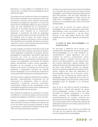 educativos, lo cual conlleva la transferencia de la
conducción y la gestión técnico-pedagógica de los
sistemas escolares.
Si se observa, por el cambio en la estructura operativa
de los sistemas estatales, por la puesta en marcha de
una reforma curricular y por la creación de una gran
diversidad de programas educativos, la función de
apoyo técnico pedagógico llegó a ocupar un espacio
cada vez más importante en la conducción y
operación en el ámbito central de la Secretaría de
Educación; pero, también en la conducción,
operación y concreción de todos los programas
educativos que se pusieron en marcha a partir de 1992.
No obstante que la función de apoyo técnico-
pedagógico emerge en esta época, como una de las
más importantes en la gestión del sistema educativo
mexicano y de los nuevos sistemas educativos de los
estados, presenta severos problemas.
Cuando emerge una reforma educativa como la de
principios de los años noventa y se ponen en marcha
tantos programas necesitados de equipos técnico-
pedagógicos, la supervisión –que hasta fi nales de la
d é c a d a d e 1 9 7 0 s e h a b í a d e d i c a d o ,
fundamentalmente, a garantizar la continuidad de los
servicios, al cumplimiento de funciones de carácter
político, administrativo, social e, incluso, gremiales y
laborales– se vio sometida a una fuerte presión,
porque, de la noche a la mañana, se convocó a los
profesores a desempeñar funciones de carácter
técnico pedagógico, sin una formación inicial previa
como supervisores centrados en actividades técnicas.
Así, a las funciones –políticas, administrativas, sociales y
gremiales– desempeñadas formalmente por los
supervisores se agregaron, sobre la marcha,
programas y proyectos, concursos, campañas,
capacitación, trabajo con las comunidades y otras
actividades de asistencia social, que los supervisores se
encargaban de difundir en la escuela.
Pero, además, la supervisión se convirtió en un campo
invadido por un cúmulo de equipos técnicos de otros
programas que llegan a su territorio y, a veces, sin aviso.
Además, se agrega la complejidad alcanzada por el
sistema escolar, en tanto los maestros y los alumnos ya
no son los mismos de las décadas pasadas. En estas
circunstancias, y particularmente desde el decenio de
1990, no ha sido nada fácil ser supervisor.
Cuando uno ve el panorama de los años noventa llega
a la conclusión de que la función de apoyo técnico
pedagógico, que inicialmente parecía propia de la fi
gura del supervisor, ante esta gran diversidad de
equipos técnico-pedagógicos, mesas técnicas de
cada nivel o modalidad y de cada programa o
proyecto, ya no puede pensarse como una función
individualizada.
Es aquí que la función de apoyo técnico-
pedagógico tiene que ser repensada y ejecutada,
esencialmente, como una función colectiva y no
exclusiva de los supervisores, o de las mesas
técnicas, o de cada equipo técnico de cada
programa; por lo contrario, debe ser una tarea de
todos.
Por otro lado, a diferencia de la función y el
nombramiento del supervisor, la función de apoyo
técnico-pedagógico no se cubre mediante un
nombramiento y plaza específica, sino con
maestros en servicio, comisionados, como
auxiliares, apoyos o asesores técnicos. Aquí se
desata una intensa polémica, pues sabemos que
hay muchas alternativas; algunos señalan que
podría ser la creación de la plaza de asesor-técnico
de base, otros plantean convertir en asesores
técnicos a todos los empleados de confianza. Por lo
pronto, ninguna de estas dos alternativas es
recomendable porque, en la situación actual,
apesar de que el personal de apoyo técnico-
pedagógico no tiene seguridad en la función, la
tiene en el empleo y esto, por lo menos, ofrece cierta
flexibilidad para el desarrollo e sus funciones
técnicas.
Para mi no es muy fácil la solución al problema
administrativo y laboral del personal de apoyo
técnico-pedagógico, porque lo ideal sería que
estuvieran en mejores condiciones y, al mismo
tiempo, existieran las posibilidades de renovar
permanentemente los cuadros, evitando que
quienes sean renovados queden fuera del servicio o
sin ocupar el lugar que les corresponde, después de
desempeñar durante mucho tiempo esta función tan
delicada y especial.
No es fácil la solución, como tampoco lo es definir, de
una sola vez, los aspectos que corresponden a la
función de apoyo técnico-pedagógico.
La función de apoyo técnico-pedagógico y la
formacióncontinua
FuncióndeAsesoríadesdelaSupervisión
enEducaciónEspcial
Antología. Referentes de la RIEB, un marco para el fortalecimiento técnico de los profesionales de Educación Especial 127
 
