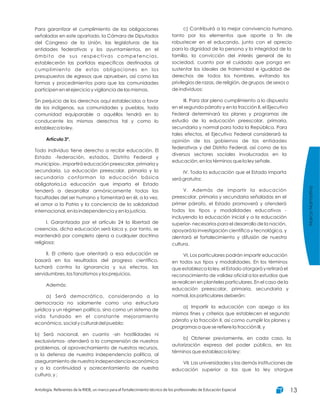 Para garantizar el cumplimiento de las obligaciones
señaladas en este apartado, la Cámara de Diputados
del Congreso de la Unión, las legislaturas de las
entidades federativas y los ayuntamientos, en el
ámbito de sus respectivas competencias,
establecerán las partidas específicas destinadas al
cumplimiento de estas obligaciones en los
presupuestos de egresos que aprueben, así como las
formas y procedimientos para que las comunidades
participen en el ejercicio y vigilancia de las mismas.
Sin perjuicio de los derechos aquí establecidos a favor
de los indígenas, sus comunidades y pueblos, toda
comunidad equiparable a aquéllos tendrá en lo
conducente los mismos derechos tal y como lo
establezca la ley.
Todo individuo tiene derecho a recibir educación. El
Estado -federación, estados, Distrito Federal y
municipios-, impartirá educación preescolar, primaria y
secundaria. La educación preescolar, primaria y la
secundaria conforman la educación básica
obligatoria.La educación que imparta el Estado
tenderá a desarrollar armónicamente todas las
facultades del ser humano y fomentará en él, a la vez,
el amor a la Patria y la conciencia de la solidaridad
internacional, en la independencia y en la justicia.
I. Garantizada por el artículo 24 la libertad de
creencias, dicha educación será laica y, por tanto, se
mantendrá por completo ajena a cualquier doctrina
religiosa;
II. El criterio que orientará a esa educación se
basará en los resultados del progreso científico,
luchará contra la ignorancia y sus efectos, las
servidumbres, los fanatismos y los prejuicios.
Además:
a) Será democrático, considerando a la
democracia no solamente como una estructura
jurídica y un régimen político, sino como un sistema de
vida fundado en el constante mejoramiento
económico, social y cultural del pueblo;
b) Será nacional, en cuanto -sin hostilidades ni
exclusivismos- atenderá a la comprensión de nuestros
problemas, al aprovechamiento de nuestros recursos,
a la defensa de nuestra independencia política, al
aseguramiento de nuestra independencia económica
y a la continuidad y acrecentamiento de nuestra
cultura, y ;
Artículo 3º.
c) Contribuirá a la mejor convivencia humana,
tanto por los elementos que aporte a fin de
robustecer en el educando, junto con el aprecio
para la dignidad de la persona y la integridad de la
familia, la convicción del interés general de la
sociedad, cuanto por el cuidado que ponga en
sustentar los ideales de fraternidad e igualdad de
derechos de todos los hombres, evitando los
privilegios de razas, de religión, de grupos, de sexos o
de individuos;
III. Para dar pleno cumplimiento a lo dispuesto
en el segundo párrafo y en la fracción II, el Ejecutivo
Federal determinará los planes y programas de
estudio de la educación preescolar, primaria,
secundaria y normal para toda la República. Para
tales efectos, el Ejecutivo Federal considerará la
opinión de los gobiernos de las entidades
federativas y del Distrito Federal, así como de los
diversos sectores sociales involucrados en la
educación, en los términos que la ley señale.
IV. Toda la educación que el Estado imparta
será gratuita;
V. Además de impartir la educación
preescolar, primaria y secundaria señaladas en el
primer párrafo, el Estado promoverá y atenderá
todos los tipos y modalidades educativos -
incluyendo la educación inicial y a la educación
superior- necesarios para el desarrollo de la nación,
apoyará la investigación científica y tecnológica, y
alentará el fortalecimiento y difusión de nuestra
cultura.
VI. Los particulares podrán impartir educación
en todos sus tipos y modalidades. En los términos
que establezca la ley, el Estado otorgará y retirará el
reconocimiento de validez oficial a los estudios que
se realicen en planteles particulares. En el caso de la
educación preescolar, primaria, secundaria y
normal, los particulares deberán:
a) Impartir la educación con apego a los
mismos fines y criterios que establecen el segundo
párrafo y la fracción II, así como cumplir los planes y
programas a que se refiere la fracción III, y
b) Obtener previamente, en cada caso, la
autorización expresa del poder público, en los
términos que establezca la ley;
VII. Las universidades y las demás instituciones de
educación superior a las que la ley otorgue
MarcoNormativo
Antología. Referentes de la RIEB, un marco para el fortalecimiento técnico de los profesionales de Educación Especial 13
 