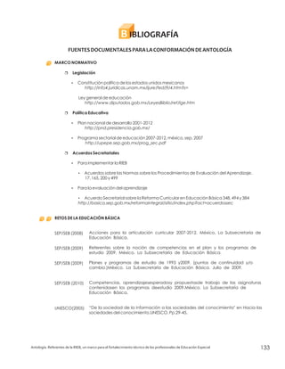 IBLIOGRAFÍAB
FUENTESDOCUMENTALESPARALACONFORMACIÓNDEANTOLOGÍA
MARCO NORMATIVO
Legislación
Política Educativa
Acuerdos Secretariales
RETOS DE LA EDUCACIÓN BÁSICA
r
?
r
?
?
r
?
?
?
?
Constitución política de los estados unidos mexicanos
Ley general de educación
Plan nacional de desarrollo 2001-2012
Programa sectorial de educación 2007-2012, méxico, sep, 2007
Para implementar la RIEB
Acuerdos sobre las Normas sobre los Procedimientos de Evaluación del Aprendizaje.
17, 165, 200 y 499
Para la evaluación del aprendizaje
Acuerdo Secretarial sobre la Reforma Curricular en Educación Básica 348, 494 y 384
SEP/SEB (2008)
SEP/SEB (2009)
SEP/SEB (2009)
SEP/SEB (2010)
UNESCO(2005)
http://info4.juridicas.unam.mx/ijure/fed/9/4.htm?s=
http://www.diputados.gob.mx/LeyesBiblio/ref/lge.htm
http://pnd.presidencia.gob.mx/
http://upepe.sep.gob.mx/prog_sec.pdf
http://basica.sep.gob.mx/reformaintegral/sitio/index.php?act=acuerdossec
Acciones para la articulación curricular 2007-2012. México, La Subsecretaría de
Educación Básica.
Referentes sobre la noción de competencias en el plan y los programas de
estudio 2009. México, La Subsecretaría de Educación Básica.
Planes y programas de estudio de 1993 y2009. (puntos de continuidad y/o
cambio.)México. La Subsecretaría de Educación Básica. Julio de 2009.
Competencias, aprendizajesesperadosy propuestasde trabajo de las asignaturas
contenidasen los programas deestudio 2009.México. La Subsecretaría de
Educación Básica.
“De la sociedad de la información a las sociedades del conocimiento" en Hacia las
sociedades del conocimiento.UNESCO. Pp.29-45.
Antología. Referentes de la RIEB, un marco para el fortalecimiento técnico de los profesionales de Educación Especial 133
 