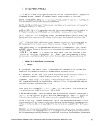 r
r
?
?
ENFOQUE POR COMPETENCIAS
Enfoque de evaluación por competencias
Enfoque
COLL, C. Y ELENA MARTÍN (2006)."Vigencia del debate curricular, Aprendizajes Básicos, Competencias
y Estándares" en Serie Cuadernos de la Reforma. México. Secretaría de Educación Pública.
DENYER, MONIQUE ET AL. (2007), "Las competencias en la educación. Un balance" en HistoriAgenda
un acercamiento al enfoque educativo por competencias.
DUARTE DUARTE, JAKELINE. (s/a). "Ambientes de Aprendizaje. Una Aproximación conceptual" en
Revista Iberoamericana de Educación.
MARTÍN ORTEGA, ELENA. (s/a). "Aprender a Aprender: Una competencia Básica entre las básicas" en
Revista del Consejo Escolar del Estado. (En prensa).Madrid. Universidad Autónoma de Madrid.
PHILIPPE PERRENOUD (2004). "Introducción: Nuevas competencias profesionales para enseñar" en
Diez competencias para enseñar. SEP. México. Biblioteca para la Actualización del Maestro. Pp. 7-
18
PHILIPPE PERRENOUD (2006). "¿Efecto de moda o respuesta decisiva ante el fracaso escolar?" en
Construir competencias desde la escuela. Ediciones Noreste. Santiago. Chile. Cap. 4 Pp. 93-116.
UNAM (2009). Construir las competencias ¿es darle la espalda a los saberes? Año 4, núm.22 (enero-
abril, 2009). México. Colegio de Ciencias y Humanidades de la Universidad Nacional Autónoma de
México. Pp. 7-17.
ZABALA A. Y LAIA ARNAU (2008)."Presentación. Once ideas clave para responder a once
cuestiones en torno a las competencias". en 11 Ideas clave. Cómo aprender y enseñar
competencias. Serie Didáctica, Diseño y Desarrollo Curricular. Barcelona. Ediciones Grao. Pp. 11-
18.
ÁLVAREZ MÉNDEZ JUAN MANUEL. (2001). "El campo semántico de la evaluación. Más allá de las
definiciones" en Evaluar para conocer, examinar para excluir. en Morata, Madrid.
ÁLVAREZ MÉNDEZ, JUAN MANUEL. (2008) "Evaluar el aprendizaje en una enseñanza centrada en
competencias" en Sacristán, Gimeno, et al (compls.) Morata, Madrid. Pp. 221 a 233.
DÍAZ BARRIGA FRIDA, (2006), "La evaluación auténtica centrada en el desempeño: Una alternativa
para evaluar el aprendizaje y la enseñanza" en Enseñanza situada: vínculo entre la escuela y la
vida, México, McGraw Hill. Capítulo 5 Pp. 125-164.
JAUNE JORBA, NEUS SAUMARTÍ. (1993). "La función Pedagógica de la Evaluación" en Revista Aula de
Innovación Educativa, No. 20, Noviembre de 1993. Pp. 20-30.
PICARONI, BEATRIZ. (2009). "La evaluación en las aulas de Primaria: Usos formativos, calificaciones y
comunicación con los padres" en Grupo de Trabajo sobre estándares y evaluación. Instituto de
Evaluación Educativa Facultad de Ciencias Humanas Universidad Católica del Uruguay. PREAL.
RAVELA, PEDRO. (s/a). Consignas, devoluciones y calificaciones: los problemas de la evaluación en
las aulas de educación primaria en América Latina. Grupo de Trabajo sobre estándares y evaluación.
Instituto de Evaluación Educativa Facultad de Ciencias Humanas Universidad Católica del Uruguay.
PREAL.
ROCHERA, MA. J. Y NARANJO, M. (2000).Finaliza la prueba escrita. ¿Qué se puede hacer para mejorar
la evaluación? en Comunicación presentada en el I Congreso Hispano-Portugués de psicología: Hacia
una Psicología integradora. Organizado por la federación Española de Asociaciones de Psicología, la
Antología. Referentes de la RIEB, un marco para el fortalecimiento técnico de los profesionales de Educación Especial 135
 