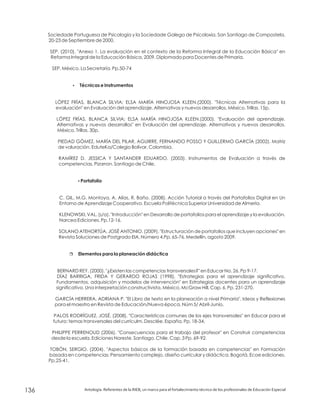 Sociedade Portuguesa de Psicologia y la Sociedade Galega de Psicoloxia. San Santiago de Compostela,
20-23 de Septiembre de 2000.
SEP. (2010). "Anexo 1. La evaluación en el contexto de la Reforma Integral de la Educación Básica" en
Reforma Integral de la Educación Básica, 2009. Diplomado para Docentes de Primaria.
SEP, México. La Secretaría. Pp.50-74
LÓPEZ FRÍAS, BLANCA SILVIA; ELSA MARÍA HINOJOSA KLEEN.(2000). "Técnicas Alternativas para la
evaluación" en Evaluación del aprendizaje. Alternativas y nuevos desarrollos. México. Trillas. 15p.
LÓPEZ FRÍAS, BLANCA SILVIA; ELSA MARÍA HINOJOSA KLEEN.(2000). "Evaluación del aprendizaje.
Alternativas y nuevos desarrollos" en Evaluación del aprendizaje. Alternativas y nuevos desarrollos.
México. Trillas. 30p.
PIEDAD GÓMEZ, MARÍA DEL PILAR, AGUIRRE, FERNANDO POSSO Y GUILLERMO GARCÍA (2002). Matriz
de valuración. EduteKa/Colegio Bolívar, Colombia.
RAMÍREZ D. JESSICA Y SANTANDER EDUARDO. (2003). Instrumentos de Evaluación a través de
competencias. Pizarron. Santiago de Chile.
C. GIL, M.G. Montoya, A. Alías, R. Baño. (2008). Acción Tutorial a través del Portafolios Digital en Un
Entorno de Aprendizaje Cooperativo. Escuela Politécnica Superior Universidad de Almería.
KLENOWSKI, VAL. (s/a). "Introducción" en Desarrollo de portafolios para el aprendizaje y la evaluación.
Narcea Ediciones. Pp.12-16.
SOLANO ATEHORTÚA, JOSÉ ANTONIO. (2009). "Estructuración de portafolios que incluyen opciones" en
Revista Soluciones de Postgrado EIA, Número 4.Pp. 65-76. Medellín, agosto 2009.
BERNARD REY. (2000). "¿Existen las competencias transversales?" en Educar No. 26. Pp 9-17.
DÍAZ BARRIGA, FRIDA Y GERARDO ROJAS (1998), "Estrategias para el aprendizaje significativo.
Fundamentos, adquisición y modelos de intervención" en Estrategias docentes para un aprendizaje
significativo. Una interpretación constructivista, México, McGraw Hill. Cap. 6. Pp. 231-270.
GARCÍA HERRERA, ADRIANA P. "El Libro de texto en la planeación a nivel Primaria". Ideas y Reflexiones
para el maestro en Revista de Educación/Nueva época. Núm 5/ Abril-Junio.
PALOS RODRÍGUEZ, JOSÉ. (2008). "Características comunes de los ejes transversales" en Educar para el
futuro: temas transversales del currículm. Desclée. España. Pp. 18-34.
PHILIPPE PERRENOUD (2006). "Consecuencias para el trabajo del profesor" en Construir competencias
desde la escuela. Ediciones Noreste. Santiago. Chile. Cap. 3 Pp. 69-92.
TOBÓN, SERGIO. (2004). "Aspectos básicos de la formación basada en competencias" en Formación
basada en competencias: Pensamiento complejo, diseño curricular y didáctica. Bogotá. Ecoe ediciones.
Pp.25-41.
?
?
r
Técnicas e Instrumentos
Portafolio
Elementos para la planeación didáctica
Antología. Referentes de la RIEB, un marco para el fortalecimiento técnico de los profesionales de Educación Especial136
 