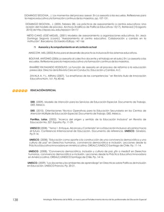 DOMINGO SEGOVIA., J. Los momentos del proceso asesor. En La asesoría a las escuelas. Reflexiones para
la mejora educativa y la formación continua de los maestros. pp. 107-131.
DOMINGO SEGOVIA., J. (2005, Febrero 28). Las prácticas de asesoramiento a centros educativos: Una
revisión del modelo de proceso. Archivos Analíticos de Políticas Educativas 13(17), Retrieved [10-agosto
2010] de http://epaa.asu.edu/epaa/v13n17/
NIETO CANO JOSÉ MIGUEL, (2001) Modelos de asesoramiento a organizaciones educativas. En: Jesús
Domingo Segovia (coord.) "Asesoramiento al centro educativo. Colaboración y cambio en la
institución", Barcelona, Octaedro-EUB pp. 147-166
AINSCOW, MEL (2002) Rutas para el desarrollo de practicas inclusivas En los sistemas educativos.
BOLÍVAR, ANTONIO (2006.La asesoría al colectivo docente y el trabajo en el aula.) En: La asesoría a las
escuelas. Reflexiones para la mejora educativa y la formación continua de los maestros.
RAMÍREZ RAYMUNDO RODOLFO. La función de asesoría en el proceso de reforma a la educación
preescolar. Director de la Revista Cero en Conducta. Educación y Cambio, A.C.
ZAVALA A. Y L. ARNAU (2007), "La enseñanza de las competencias " en Revista Aula de Innovación
Educativa Núm. 161. Pp.40-46.
. (2009). Modelo de Atención para los Servicios de Educación Especial. Documento de Trabajo.
DEE. México.
. (2010). Orientaciones Técnico Operativas para la Educación Secundaria en los Centros de
Atención Múltiple de Educación Especial. Documento de Trabajo. DEE. México.
. (2002). "Acerca del origen y sentido de la Educación Inclusiva" en Revista de
Educación No. 327. España. Pp. 11-29.
(2008). " Tema 1. Enfoque, Alcances y Contenido" en La Educación Inclusiva: el camino hacia
el futuro. Conferencia Internacional de Educación. Documento de referencia. . Ginebra.
Pp.9-14.
. (2008). "Educación como aporte a la construcción de una convivencia democrática y una
cultura de paz" en Derechos humanos, convivencia democrática e inclusión. Lecciones desde la
Práctica Educativa Innovadora en América Latina. OREALC/UNESCO Santiago de Chile. Pp. 11-14.
. (2008). "Convivencia democrática, inclusión y cultura de paz ¿fin o medio? en Derechos
humanos, convivencia democrática e inclusión. Lecciones desde la Práctica Educativa Innovadora
en América Latina. OREALC/UNESCO Santiago de Chile. Pp. 14-16.
. (2009). "Los docentes y los ambientes de aprendizaje" en Directrices sobre Políticas de Inclusión
en Educación. UNESCO Francia. Pp. 20-21.
r Asesoría y Acompañamiento en el contexto actual
EDUCACIÓN ESPECIAL
DEE
DEE
Parrillas, Latas
UNESCO
UNESCO
UNESCO
UNESCO
UNESCO
Antología. Referentes de la RIEB, un marco para el fortalecimiento técnico de los profesionales de Educación Especial138
 