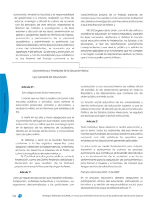 características propias de un trabajo especial, de
manera que concuerden con la autonomía, la libertad
de cátedra e investigación y los fines de las instituciones
a que esta fracción se refiere, y
VIII. El Congreso de la Unión, con el fin de unificar y
coordinar la educación en toda la República, expedirá
las leyes necesarias, destinadas a distribuir la función
social educativa entre la Federación, los Estados y los
Municipios, a fijar las aportaciones económicas
correspondientes a ese servicio público y a señalar las
sanciones aplicables a los funcionarios que no cumplan
o no hagan cumplir las disposiciones relativas, lo mismo
que a todos aquellos que las infrinjan.
autonomía, tendrán la facultad y la responsabilidad
de gobernarse a sí mismas; realizarán sus fines de
educar, investigar y difundir la cultura de acuerdo
con los principios de este artículo, respetando la
libertad de cátedra e investigación y de libre
examen y discusión de las ideas; determinarán sus
planes y programas; fijarán los términos de ingreso,
promoción y permanencia de su personal
académico; y administrarán su patrimonio. Las
relaciones laborales, tanto del personal académico
como del administrativo, se normarán por el
apartado A del artículo 123 de esta Constitución, en
los términos y con las modalidades que establezca
la Ley Federal del Trabajo conforme a las
Características y Finalidades de la Educación Básica
Ley General de Educación
autorización o con reconocimiento de validez oficial
de estudios. Es de observancia general en toda la
República y las disposiciones que contiene son de
orden público e interés social.
La función social educativa de las universidades y
demás instituciones de educación superior a que se
refiere la fracción VII del artículo 3o.de la Constitución
Política de los Estados Unidos Mexicanos, se regulará
por las leyes que rigen a dichas instituciones.
Todo individuo tiene derecho a recibir educación y,
por lo tanto, todos los habitantes del país tienen las
mismas oportunidades de acceso al sistema educativo
nacional, con sólo satisfacer los requisitos que
establezcan las disposiciones generales aplicables.
La educación es medio fundamental para adquirir,
transmitir y acrecentar la cultura; es proceso
permanente que contribuye al desarrollo del individuo
y a la transformación de la sociedad, y es factor
determinante para la adquisición de conocimientos y
para formar a mujeres y a hombres, de manera que
tengan sentido de solidaridad social.
Párrafo reformado DOF 17-04-2009
En el proceso educativo deberá asegurarse la
participación activa del educando, estimulando su
iniciativa y su sentido de responsabilidad social, para
alcanzar los fines a que se refiere el artículo 7°.
Artículo 2º.
Artículo 31°.
Artículo 1º.
Son obligaciones de los mexicanos:
I. Hacer que sus hijos o pupilos concurran a las
escuelas públicas o privadas, para obtener la
educación preescolar, primaria y secundaria, y
reciban la militar, en los términos que establezca la
ley.
II. Asistir en los días y horas designados por el
Ayuntamiento del lugar en que residan, para recibir
instrucción cívica y militar que los mantenga aptos
en el ejercicio de los derechos de ciudadano,
diestros en el manejo de las armas, y conocedores
de la disciplina militar.
III. Alistarse y servir en la Guardia Nacional,
conforme a la ley orgánica respectiva, para
asegurar y defender la independencia, el territorio,
el honor, los derechos e intereses de la Patria, así
como la tranquilidad y el orden interior; y;
IV. Contribuir para los gastos públicos, así de la
Federación, como del Distrito Federal o del Estado y
Municipio en que residan, de la manera
proporcional y equitativa que dispongan las leyes.
Esta Ley regula la educación que imparten el Estado -
Federación, entidades federativas y municipios-, sus
organismos descentralizados y los particulares con
MarcoNormativo
Antología. Referentes de la RIEB, un marco para el fortalecimiento técnico de los profesionales de Educación Especial14
 