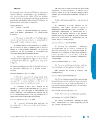 Artículo 7º.
La educación que impartan el Estado, sus organismos
descentralizados y los particulares con autorización o
con reconocimiento de validez oficial de estudios
tendrá, además de los fines establecidos en el segundo
párrafo del artículo 3 de la Constitución Política de los
Estados Unidos Mexicanos, los siguientes:
Párrafo reformado
DOF 17-04-2009, 17-04-2009
I.- Contribuir al desarrollo integral del individuo,
para que ejerza plenamente sus capacidades
humanas;
II.- Favorecer el desarrollo de facultades para
adquirir conocimientos, así como la capacidad de
observación, análisis y reflexión críticos;
III.- Fortalecer la conciencia de la nacionalidad y
de la soberanía, el aprecio por la historia, los símbolos
patrios y las instituciones nacionales, así como la
valoración de las tradiciones y particularidades
culturales de las diversas regiones del país;
IV.- Promover mediante la enseñanza el
conocimiento de la pluralidad lingüística de la Nación
y el respeto a los derechos lingüísticos de los pueblos
indígenas.
Los hablantes de lenguas indígenas, tendrán acceso a
la educación obligatoria en su propia lengua y
español.
Fracción reformada DOF 13-03-2003
V.- Infundir el conocimiento y la práctica de la
democracia como la forma de gobierno y convivencia
que permite a todos participar en la toma de
decisiones al mejoramiento de la sociedad;
VI.- Promover el valor de la justicia, de la
observancia de la Ley y de la igualdad de los individuos
ante ésta, así como promover el desarrollo de una
cultura por la paz y la no violencia en cualquier tipo de
sus manifestaciones y propiciar el conocimiento de los
Derechos Humanos y el respeto a los mismos;
Fracción reformada DOF 17-06-2008
VII.- Fomentar actitudes que estimulen la
investigación y la innovación científicas y
tecnológicas;
VIII.- Impulsar la creación artística y propiciar la
adquisición, el enriquecimiento y la difusión de los
bienes y valores de la cultura universal, en especial de
aquéllos que constituyen el patrimonio cultural de la
Nación;
IX.- Estimular la educación física y la práctica del
deporte;
X.- Desarrollar actitudes solidarias en los
individuos, para crear conciencia sobre la
preservación de la salud, la planeación familiar y la
paternidad responsable, sin menoscabo de la
libertad y del respeto absoluto a la dignidad
humana, así como propiciar el rechazo a los vicios y
adicciones, fomentando el conocimiento de sus
causas, riesgos y consecuencias;
Fracción reformada DOF 15-07-2008
XI.- Inculcar los conceptos y principios
fundamentales de la ciencia ambiental, el
desarrollo sustentable así como de la valoración de
la protección y conservación del medio ambiente
c o m o e l e m e n t o s e s e n c i a l e s p a r a e l
desenvolvimiento armónico e integral del individuo
y la sociedad.
Fracción reformada DOF 30-12-2002
XII.- Fomentar actitudes solidarias y positivas
hacia el trabajo, el ahorro y el bienestar general.
XIII.- Fomentar los valores y principios del
cooperativismo.
Fracción adicionada DOF 02-06-2006
XIV.- Fomentar la cultura de la transparencia y
la rendición de cuentas, así como el conocimiento
en los educandos de su derecho al acceso a la
información pública gubernamental y de las mejores
prácticas para ejercerlo.
Fracción adicionada DOF 15-07-2008
XIV Bis.- Promover y fomentar la lectura y el libro.
Fracción adicionada DOF 17-04-2009
XV. Difundir los derechos y deberes de niños,
niñas y adolescentes y las formas de protección con
que cuentan para ejercitarlos.
MarcoNormativo
Antología. Referentes de la RIEB, un marco para el fortalecimiento técnico de los profesionales de Educación Especial 15
 