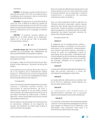 Transitorios
.- El presente acuerdo tendrá efectos a
partir del año escolar 1978- 1979, en los distintos tipos y
modalidades de la educación, bajo el control de la
Secretaría de Educación Pública.
.- Se abrogan los acuerdo 3810 del 30 de
marzo de 1976; el 9909 de la Dirección general de
Enseñanza Normal del 25 de junio de 1959, en la parte
relativa a la estimación del aprovechamiento así como
todas las disposiciones que se opongan al presente
acuerdo.
.- El presente acuerdo deberá ser
publicado en el "Diario Oficial" de la Federación.
México, D.F., a 25 de julio de 1978.- El Secretario,
Fernando Solana.- Rúbrica.
, POR EL QUE SE ESTABLECEN
NORMAS DE EVALUACIÓN DEL APRENDIZAJE EN
EDUCACIÓN PRIMARIA, SECUNDARIA Y NORMAL.
(Publicado en el Diario Oficial de la Federación el lunes
24 de agosto de 1992).
Al margen un sello con el Escudo Nacional que dice:
Estados Unidos Mexicanos.- Secretaría de Educación
Pública.
Con fundamento en los artículos 38 fracción I inciso a)
de la Ley Orgánica de la Administración Pública
Federal; 7o., 24 fracción II, 46 y 47 de la Ley Federal de
Educación; 2o. y 5o. fracción I del Reglamento Interior
de la Secretaría de Educación Pública, y ;
Considerando
Que una evaluación del aprendizaje de los educandos
continua y sistemática permite conocer con
oportunidad el aprovechamiento de éstos y
determinar los aspectos en los que deban ponerse
mayor empeño, da certeza sobre la frecuencia con la
que deban formularse las calificaciones, y facilita a
directores y demás autoridades educativas la revisión
de los registros respectivos;
Que los objetivos de aprendizaje a ser alcanzados por
los educandos, señalados en los programas de
estudios, dan elementos al maestro para evaluar el
aprovechamiento de aquellos;
PRIMERO
SEGUNDO
TERCERO
Acuerdo número 165
Que una escala de calificaciones proporcional y más
precisa permite contar con mayor información sobre
el aprovechamiento de los educandos y facilita la
interpretación y comparación de resultados
obtenidos por cada uno de ellos, y;
Que una mejor evaluación facilita la selección de
métodos educativos adecuados, aporta mayores
elementos para decidir sobre la promoción de los
educandos, coadyuva al diseño y actualización de
planes y programas y, en general, permite una mejor
planeación del sistema educativo nacional, he
tenido a bien expedir el siguiente:
Acuerdo numero 165
Es obligación de los establecimientos públicos -
federales estatales y municipales- así como de los
particulares con la autorización correspondiente,
que imparten educación primaria, secundaria y
normal, en todas sus modalidades, evaluar el
aprendizaje de los educandos, entendiendo éste
como la adquisición de conocimientos, el desarrollo
de habilidades y destrezas, así como la formación
de actitudes, señalados en los programas de
estudio vigentes.
La evaluación del aprendizaje deberá realizarse a lo
largo del proceso educativo, a través de
procedimientos pedagógicos adecuados.
La escala oficial de calificaciones es numérica, del
0.0 al 10.0 En su aplicación, podrá utilizarse una
fracción decimal de la unidad.
L a c a l i f i c a c i ó n s e r á p r o p o r c i o n a l a l
aprovechamiento alcanzado por el educando
respecto de los programas de estudio establecidos.
La evaluación permanente del aprendizaje deberá
conducir a tomar decisiones pedagógicas oportunas
para asegurar la eficiencia de la enseñanza y del
aprendizaje. Esta evaluación dará lugar a la
formulación de calificaciones mensuales.
Articulo 1º.
Articulo 2º.
Articulo 3º.
Articulo 4º.
Articulo 5º.
MarcoNormativo
Antología. Referentes de la RIEB, un marco para el fortalecimiento técnico de los profesionales de Educación Especial 19
 