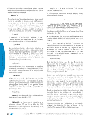 México D. F., a 19 de agosto de 1992 Sufragio
Efectivo. No Reelección.
El Secretario de Educación Pública, Ernesto Zedillo
Ponce de León.- Rúbrica.
, POR EL QUE SE ESTABLECEN
NORMAS DE EVALUACIÓN DEL APRENDIZAJE EN
EDUCACIÓN PRIMARIA, SECUNDARIA Y NORMAL.
(Publicado en el Diario Oficial de la Federación el 19 de
septiembre de 1994)
Al margen un sello con el Escudo Nacional, que dice:
Estados Unidos Mexicanos.- Secretaría de Educación
Pública.
JOSÉ ÁNGEL PESCADOR OSUNA, Secretario de
Educación Pública, con fundamento en los artículos 38
fracción I inciso a) de la Ley Orgánica de la
Administración Pública Federal; 12 fracción I, 47
fracción IV, 50 de la Ley General de Educación, y 5o.
fracción I, del Reglamento Interior de la Secretaría de
Educación Pública, y;
Considerando
Que de conformidad con la Ley General de
Educación, la evaluación de los educandos
comprenderá la medición en lo individual de los
conocimientos, las habilidades, las destrezas y, en
general, del logro de los propósitos establecidos en los
planes y programas de estudio;
Que en este contexto, una evaluación permanente y
sistemática posibilita la adecuación de los
procedimientos educativos, aporta más y mejores
elementos para decidir la promoción de los
educandos, coadyuva al diseño y actualización de
planes y programas y, en general, conduce a una
mejor planeación en el sistema educativo nacional, y;
Que la evaluación permitirá al docente orientar a los
alumnos durante su proceso de aprendizaje y,
además, asignar calificaciones parciales y finales
conforme a su aprovechamiento, en relación con los
propósitos de los programas de estudio, he tenido a
bien dictar el siguiente:
ACUERDO NUMERO 200 POR EL QUE SE ESTABLECEN
NORMAS DE EVALUACIÓN DEL APRENDIZAJE EN
EDUCACIÓN PRIMARIA, SECUNDARIA Y NORMAL.
Acuerdo número 200
En el caso de meses con menos de quince días de
clases, el aprovechamiento se calificará junto con el
del mes inmediato siguiente.
El resultando final de cada asignatura o área no será
menor al promedio de las respectivas calificaciones
mensuales. Podrá ser mayor a dicho promedio
cuando, a juicio del maestro, el aprovechamiento
del educando se haya recuperado al final del curso.
Para este último efecto, podrán practicarse
exámenes finales que se refieran al curso completo.
El educando aprobará una asignatura o área
cuando obtenga una calificación final no menor de
6.0. La calificación de 5.9 no es aprobatoria.
Los establecimientos educativos, públicos y
particulares con la autorización o reconocimiento de
valides oficial correspondiente, deberán informar
mensualmente al educando y, en su caso, a los
padres de familia o tutores, de las calificaciones
parciales y observaciones sobre el desempeño
académico del propio educando.
La promoción de grado, acreditación de estudios y
regularización de los educandos se llevará a cabo
conforme a las disposiciones de la Secretaría de
Educación Pública.
La Subsecretaría de Coordinación Educativa podrá
determinar instrumentos y técnicas de evaluación,
normas y procedimientos para establecer acciones
pedagógicas adecuadas y, en general dictar
disposiciones para la correcta aplicación del
presente Acuerdo.
Transitorios
.- El presente Acuerdo tendrá efectos
a partir del año escolar 1992-1993.
.- Se deroga en lo conducente el
Acuerdo número 17, de 25 de julio de 1978,
publicado en el Diario Oficial de la Federación el 28
de agosto del mismo año.
Articulo 6º.
Articulo 7º.
Articulo 8º.
Articulo 9º.
Articulo 10º.
PRIMERO
SEGUNDO
MarcoNormativo
Antología. Referentes de la RIEB, un marco para el fortalecimiento técnico de los profesionales de Educación Especial20
 
