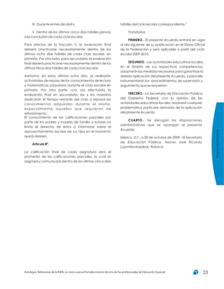 IV. Durante el mes de abril y
V. Dentro de los últimos cinco días hábiles previos
a la conclusión de cada ciclo escolar.
Para efectos de la fracción V, la evaluación final
deberá practicarse necesariamente dentro de los
últimos ocho días hábiles de cada ciclo escolar, en
primaria. Por otro lado, para secundaria, la evaluación
final deberá practicarse necesariamente dentro de los
últimos trece días hábiles de cada ciclo escolar.
Asimismo, en estos últimos ocho días, se realizarán
actividades de repaso de los conocimientos de lectura
y matemáticas adquiridos durante el ciclo escolar en
primaria. Por otra parte, una vez efectuada la
evaluación final en secundaria, las y los maestros
dedicarán el tiempo restante del ciclo a repasar los
conocimientos adquiridos durante el mismo,
especialmente aquellos que requieran de
reforzamiento.
El conocimiento de las calificaciones parciales por
parte de los padres y madres de familia o tutores no
limita el derecho de éstos a informarse sobre el
aprovechamiento escolar de sus hijos en el momento
que lo deseen.
La calificación final de cada asignatura será el
promedio de las calificaciones parciales, la cual se
asignará y comunicará dentro de los últimos cinco días
Articulo 8º.
hábiles del ciclo escolar correspondiente."
Transitorios
.- El presente Acuerdo entrará en vigor
al día siguiente de su publicación en el Diario Oficial
de la Federación y será aplicable a partir del ciclo
escolar 2009-2010.
.- Las autoridades educativas locales,
en el ámbito de sus respectivas competencias,
adoptarán las medidas necesarias para garantizar la
debida aplicación del presente Acuerdo, y para ello
instrumentarán los procedimientos de supervisión y
seguimiento que se requieran.
.- La Secretaría de Educación Pública
del Gobierno Federal, con la opinión de las
autoridades educativas locales, resolverá cualquier
problemática particular derivada de la aplicación
del presente Acuerdo.
.- Se derogan las disposiciones
administrativas que se opongan al presente
Acuerdo.
México, D.F., a 20 de octubre de 2009.- El Secretario
de Educación Pública, Alonso José Ricardo
Lujambio Irazábal.- Rúbrica.
PRIMERO
SEGUNDO
TERCERO
CUARTO
MarcoNormativo
Antología. Referentes de la RIEB, un marco para el fortalecimiento técnico de los profesionales de Educación Especial 23
 