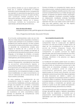 Retosdelaeducaciónbásica
Antología. Referentes de la RIEB, un marco para el fortalecimiento técnico de los profesionales de Educación Especial28
Centrar el trabajo en competencias implica que la
educadora busque, mediante el diseño de situaciones
didácticas que impliquen desafíos para los niños y que
avancen paulatinamente en sus niveles de logro (que
piensen, se expresen por distintos medios, propongan,
distingan, expliquen, cuestionen, comparen, trabajen
en colaboración, manifiesten actitudes favorables
hacia el trabajo y la convivencia, etcétera) para
aprender más de lo que saben acerca del mundo y
para que sean personas cada vez más seguras,
autónomas, creativas y participativas.
en los distintos ámbitos en que se desenvuelve. En
virtud de su carácter fundamental, el trabajo
sistemático para el desarrollo de las competencias
(por ejemplo, la capacidad de argumentar o la de
resolver problemas) se inicia en el Jardín de Niños,
pero constituyen también propósitos de la
educación primaria y de los niveles subsecuentes;
siendo aprendizajes valiosos en sí mismos,
constituyen también los fundamentos del
aprendizaje y del desarrollo personal futuros.
Retos de Educación Básica
Competencias para la vida y perfil de egreso de la Educación Básica
Plan y Programas de Estudio. Educación Primaria
Las competencias movilizan y dirigen todos estos
componentes hacia la consecución de objetivos
concretos; son más que el saber, el saber hacer o el
saber ser. Las competencias se manifiestan en la
acción de manera integrada. Poseer sólo
conocimientos o habilidades no significa ser
competente: se pueden conocer las reglas
gramaticales, pero ser incapaz de redactar una carta;
se pueden enumerar los derechos humanos y, sin
embargo, discriminar a las personas con alguna
discapacidad.
La movilización de saberes (saber hacer con saber y
con conciencia respecto del impacto de ese hacer) se
manifiesta tanto en situaciones comunes de la vida
diaria como en situaciones complejas y ayuda a
visualizar un problema, poner en juego los
conocimientos pertinentes para resolverlo,
reestructurarlos en función de la situación, así como
extrapolar o prever lo que hace falta. Algunos ejemplos
de estas situaciones son: diseñar y aplicar una
encuesta, organizar una actividad, escribir un cuento o
un poema, editar un periódico. De estas experiencias
se puede esperar una toma de conciencia de ciertas
prácticas sociales y comprender, por ejemplo, que
escribir un cuento no es sólo cuestión de inspiración,
pues demanda trabajo, perseverancia y método.
Las competencias que aquí se proponen contribuirán
al logro del perfil de egreso y deberán desarrollarse
desde todas las asignaturas, procurando que se
proporcionen oportunidades y experiencias de
aprendizaje que sean significativas para todos los
alumnos.
Las competencias para la vidaEn el mundo contemporáneo cada vez son más
altos los niveles educativos requeridos a hombres y
mujeres para participar en la sociedad y resolver
problemas de carácter práctico. En este contexto
es necesaria una educación básica que contribuya
al desarrollo de competencias amplias para
mejorar la manera de vivir y convivir en una
sociedad cada vez más compleja; por ejemplo, el
uso eficiente de herramientas para pensar, como el
lenguaje¸ la tecnología, los símbolos y el propio
conocimiento; la capacidad de actuar en grupos
heterogéneos y de manera autónoma.
La investigación educativa ha buscado precisar el
término competencias, coincidiendo en que éstas
se encuentran estrechamente ligadas a
conocimientos sólidos; ya que su realización implica
la incorporación y la movilización de conocimientos
específicos, por lo que no hay competencias sin
conocimientos. Una competencia implica un saber
hacer (habilidades) con saber (conocimiento), así
como la valoración de las consecuencias de ese
hacer (valores y actitudes).
En otras palabras, la manifestación de una
competencia revela la puesta en juego de
conocimientos, habilidades, actitudes y valores para
el logro de propósitos en contextos y situaciones
diversas, por esta razón se utiliza el concepto
“movilizar conocimientos” (Perrenoud, 1999). Lograr
que la educación básica contribuya a la formación
de ciudadanos con estas características implica
plantear el desarrollo de competencias como
propósito educativo central.
 