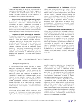 Competencias para el aprendizaje permanente
Competencias para el manejo de la información
Competencias para el manejo de situaciones
.
Implican la posibilidad de aprender, asumir y dirigir el
propio aprendizaje a lo largo de la vida, de integrarse a
la cultura escrita, así como de movilizar los diversos
saberes culturales, lingüísticos, sociales, científicos y
tecnológicos para comprender la realidad.
.
Se relacionan con la búsqueda, identificación,
evaluación, selección y sistematización de
información; el pensar, reflexionar, argumentar y
expresar juicios críticos; analizar, sintetizar, utilizar y
compartir información; el conocimiento y manejo de
distintas lógicas de construcción del conocimiento en
diversas disciplinas y en los distintos ámbitos culturales.
.
Son aquellas vinculadas con la posibilidad de organizar
y diseñar proyectos de vida, considerando diversos
aspectos, como los históricos, sociales, políticos,
culturales, geográficos, ambientales, económicos,
académicos y afectivos, y de tener iniciativa para
llevarlos a cabo, administrar el tiempo, propiciar
cambios y afrontar los que se presenten; tomar
decisiones y asumir sus consecuencias, enfrentar el
riesgo y la incertidumbre, plantear y llevar a buen
término procedimientos o alternativas para la
resolución de problemas, y manejar el fracaso y la
desilusión.
Competencias para la convivencia
Competencias para la vida en sociedad
. Implican
relacionarse armónicamente con otros y con la
naturaleza; comunicarse con eficacia; trabajar en
equipo; tomar acuerdos y negociar con otros; crecer
con los demás; manejar armónicamente las
relaciones personales y emocionales; desarrollar la
identidad personal y social; reconocer y valorar los
elementos de la diversidad étnica, cultural y
lingüística que caracterizan a nuestro país,
sensibilizándose y sintiéndose parte de ella a partir
de reconocer las tradiciones de su comunidad, sus
cambios personales y del mundo.
. Se
refieren a la capacidad para decidir y actuar con
juicio crítico frente a los valores y las normas sociales
y culturales; proceder a favor de la democracia, la
libertad, la paz, el respeto a la legalidad y a los
derechos humanos; participar tomando en cuenta
las implicaciones sociales del uso de la tecnología;
participar, gestionar y desarrollar actividades que
promuevan el desarrollo de las localidades,
regiones, el país y el mundo; actuar con respeto
ante la diversidad sociocultural; combatir la
discriminación y el racismo, y manifestar una
conciencia de pertenencia a su cultura, a su país y
al mundo.
Plan y Programas de Estudio. Educación Secundaria
Competencias para la vida
En todo el mundo cada vez son más altos los niveles
educativos requeridos a hombres y mujeres para
participar en la sociedad y resolver problemas de
carácter práctico. En este contexto es necesaria una
educación básica que contribuya al desarrollo de
competencias amplias para mejorar la manera de vivir
y convivir en una sociedad cada vez más compleja.
Esto exige considerar el papel de la adquisición de los
saberes socialmente construidos, la movilización de
saberes culturales y la capacidad de aprender
permanentemente para hacer frente a la creciente
producción de conocimiento y aprovecharlo en la
vida cotidiana.
Lograr que la educación básica contribuya a la
formación de ciudadanos con estas características
implica plantear el desarrollo de competencias como
propósito educativo central. Una competencia
implica un saber hacer (habilidades) con saber
(conocimiento), así como la valoración de las
consecuencias del impacto de ese hacer (valores y
actitudes). En otras palabras, la manifestación de
una competencia revela la puesta en juego de
conocimientos, habilidades, actitudes y valores
para el logro de propósitos en un contexto dado.
Las competencias movilizan y dirigen todos estos
componentes hacia la consecución de objetivos
concretos; son más que el saber, el saber hacer o el
saber ser. Las competencias se manifiestan en la
acción integrada; poseer conocimiento o
habilidades no significa ser competente: se pueden
conocer las reglas gramaticales, pero ser incapaz de
redactar una carta; se pueden enumerar los
derechos humanos y, sin embargo, discriminar a las
personas con necesidades especiales.
Retosdelaeducaciónbásica
Antología. Referentes de la RIEB, un marco para el fortalecimiento técnico de los profesionales de Educación Especial 29
 