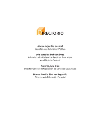 DIRECTORIO
Alonso Lujambio Irazábal
Luis Ignacio Sánchez Gómez
Antonio Ávila Díaz
Norma Patricia Sánchez Regalado
Secretario de Educación Pública
Administrador Federal de Servicios Educativos
en el Distrito Federal
Director General de Operación de Servicios Educativos
Directora de Educación Especial
 