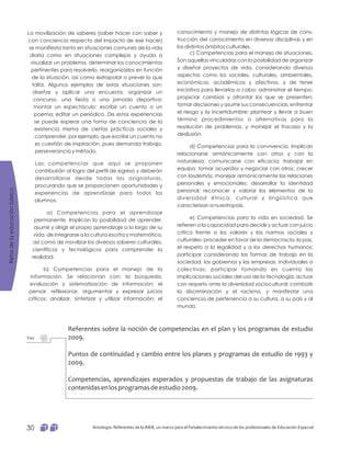 conocimiento y manejo de distintas lógicas de cons-
trucción del conocimiento en diversas disciplinas y en
los distintos ámbitos culturales.
c) Competencias para el manejo de situaciones.
Son aquellas vinculadas con la posibilidad de organizar
y diseñar proyectos de vida, considerando diversos
aspectos como los sociales, culturales, ambientales,
económicos, académicos y afectivos, y de tener
iniciativa para llevarlos a cabo; administrar el tiempo;
propiciar cambios y afrontar los que se presenten;
tomar decisiones y asumir sus consecuencias; enfrentar
el riesgo y la incertidumbre; plantear y llevar a buen
término procedimientos o alternativas para la
resolución de problemas, y manejar el fracaso y la
desilusión.
d) Competencias para la convivencia. Implican
relacionarse armónicamente con otros y con la
naturaleza; comunicarse con eficacia; trabajar en
equipo; tomar acuerdos y negociar con otros; crecer
con losdemás; manejar armónicamente las relaciones
personales y emocionales; desarrollar la identidad
personal; reconocer y valorar los elementos de la
diversidad étnica, cultural y lingüística que
caracterizan a nuestropaís.
e) Competencias para la vida en sociedad. Se
refieren a la capacidad para decidir y actuar con juicio
crítico frente a los valores y las normas sociales y
culturales; proceder en favor de la democracia, la paz,
el respeto a la legalidad y a los derechos humanos;
participar considerando las formas de trabajo en la
sociedad, los gobiernos y las empresas, individuales o
colectivas; participar tomando en cuenta las
implicaciones sociales del uso de la tecnología; actuar
con respeto ante la diversidad sociocultural; combatir
la discriminación y el racismo, y manifestar una
conciencia de pertenencia a su cultura, a su país y al
mundo.
La movilización de saberes (saber hacer con saber y
con conciencia respecto del impacto de ese hacer)
se manifiesta tanto en situaciones comunes de la vida
diaria como en situaciones complejas y ayuda a
visualizar un problema, determinar los conocimientos
pertinentes para resolverlo, reorganizarlos en función
de la situación, así como extrapolar o prever lo que
falta. Algunos ejemplos de estas situaciones son:
diseñar y aplicar una encuesta; organizar un
concurso, una fiesta o una jornada deportiva;
montar un espectáculo; escribir un cuento o un
poema; editar un periódico. De estas experiencias
se puede esperar una toma de conciencia de la
existencia misma de ciertas prácticas sociales y
comprender, por ejemplo, que escribir un cuento no
es cuestión de inspiración, pues demanda trabajo,
perseverancia y método.
Las competencias que aquí se proponen
contribuirán al logro del perfil de egreso y deberán
desarrollarse desde todas las asignaturas,
procurando que se proporcionen oportunidades y
experiencias de aprendizaje para todos los
alumnos.
a) Competencias para el aprendizaje
permanente. Implican la posibilidad de aprender,
asumir y dirigir el propio aprendizaje a lo largo de su
vida, de integrarse a la cultura escrita y matemática,
así como de movilizar los diversos saberes culturales,
científicos y tecnológicos para comprender la
realidad.
b) Competencias para el manejo de la
información. Se relacionan con: la búsqueda,
evaluación y sistematización de información; el
pensar, reflexionar, argumentar y expresar juicios
críticos; analizar, sintetizar y utilizar información; el
Referentes sobre la noción de competencias en el plan y los programas de estudio
2009.
Puntos de continuidad y cambio entre los planes y programas de estudio de 1993 y
2009.
Competencias, aprendizajes esperados y propuestas de trabajo de las asignaturas
contenidasenlosprogramasdeestudio2009.
Ver
Retosdelaeducaciónbásica
Antología. Referentes de la RIEB, un marco para el fortalecimiento técnico de los profesionales de Educación Especial30
 