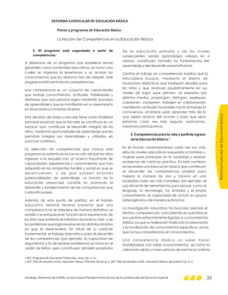 ReformaCurriculardeEducaciónBásica
Antología. Referentes de la RIEB, un marco para el fortalecimiento técnico de los profesionales de Educación Especial 33
3. El programa está organizado a partir de
competencias.
A diferencia de un programa que establece temas
generales como contenidos educativos, en torno a los
cuales se organiza la enseñanza y se acotan los
conocimientos que los alumnos han de adquirir, este
programa está centrado en competencias.
Una competencia es un conjunto de capacidades
que incluye conocimientos, actitudes, habilidades y
destrezas que una persona logra mediante procesos
de aprendizaje y que se manifiestan en su desempeño
en situaciones y contextos diversos.
Esta decisión de orden curricular tiene como finalidad
principal propiciar que la escuela se constituya en un
espacio que contribuye al desarrollo integral de los
niños, mediante oportunidades de aprendizaje que les
permitan integrar sus aprendizajes y utilizarlos en
suactuar cotidiano.
La selección de competencias que incluye este
programa se sustenta en la convicción de que los niños
ingresan a la escuela con un acervo importante de
capacidades, experiencias y conocimientos que han
adquirido en los ambientes familiar y social en que se
desenvuelven, y de que poseen enormes
potencialidades de aprendizaje. La función de la
educación preescolar consiste en promover el
desarrollo y fortalecimiento de las competencias que
cada niño posee.
Además de este punto de partida, en el trabajo
educativo deberá tenerse presente que una
competencia no se adquiere de manera definitiva: se
amplía y se enriquece en función de la experiencia, de
los retos que enfrenta el individuo durante su vida, y de
los problemas que logra resolver en los distintos ámbitos
en que se desenvuelve. En virtud de su carácter
fundamental, el trabajo sistemático para el desarrollo
de las competencias (por ejemplo, la capacidad de
argumentar o la de resolver problemas) se inicia en el
Jardín de Niños, pero constituyen también propósitos
de la educación primaria y de los niveles
subsecuentes; siendo aprendizajes valiosos en sí
mismos, constituyen también los fundamentos del
aprendizaje y del desarrollo personal futuros.
Centrar el trabajo en competencias implica que la
educadora busque, mediante el diseño de
situaciones didácticas que impliquen desafíos para
los niños y que avancen paulatinamente en sus
niveles de logro (que piensen, se expresen por
distintos medios, propongan, distingan, expliquen,
cuestionen, comparen, trabajen en colaboración,
manifiesten actitudes favorables hacia el trabajo la
convivencia, etcétera) para aprender más de lo
que saben acerca del mundo y para que sean
personas cada vez más seguras, autónomas,
creativas y participativas.
En el mundo contemporáneo cada vez son más
altos los niveles educativos requeridos a hombres y
mujeres para participar en la sociedad y resolver
problemas de carácter práctico. En este contexto
es necesaria una educación básica que contribuya
al desarrollo de competencias amplias para
mejorar la manera de vivir y convivir en una
sociedad cada vez más compleja; por ejemplo, el
uso eficiente de herramientas para pensar, como el
lenguaje¸ la tecnología, los símbolos y el propio
conocimiento; la capacidad de actuar en grupos
heterogéneos y de manera autónoma.
La investigación educativa ha buscado precisar el
término competencias, coincidiendo en que éstas se
encuentran estrechamente ligadas a conocimientos
sólidos; ya que su realización implica la incorporación
y la movilización de conocimientos específicos, por lo
que no hay competencias sin conocimientos.
Una competencia implica un saber hacer
(habilidades) con saber (conocimiento), así como la
valoración de las consecuencias de ese hacer (valores
5. Competencias para la vida y perfil de egreso
de la Educación Básica.
REFORMA CURRICULAR DE EDUCACIÓN BÁSICA
Planes y programas de Educación Básica
La Noción de Competencias en la Educación Básica
1 SEP. Programa de Educación Preescolar, 2004, Pp. 21-22.
2 SEP. Plan de estudios 2009. Educación Básica. Primaria. Pp.40-42 y SEP. Plan de estudios 2006. Educación Básica. Secundaria Pp 10-12
1
2
 