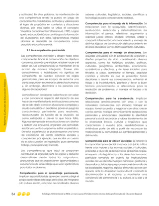 saberes culturales, lingüísticos, sociales, científicos y
tecnológicos para comprender la realidad.
. Se
relacionan con la búsqueda, identificación,
evaluación, selección y sistematización de
información; el pensar, reflexionar, argumentar y
expresar juicios críticos; analizar, sintetizar, utilizar y
compartir información; el conocimiento y manejo de
distintas lógicas de construcción del conocimiento en
diversas disciplinas y en los distintos ámbitos culturales.
. Son
aquellas vinculadas con la posibilidad de organizar y
diseñar proyectos de vida, considerando diversos
aspectos, como los históricos, sociales, políticos,
culturales, geográficos, ambientales, económicos,
académicos y afectivos, y de tener iniciativa para
llevarlos a cabo, administrar el tiempo, propiciar
cambios y afrontar los que se presenten; tomar
decisiones y asumir sus consecuencias, enfrentar el
riesgo y la incertidumbre, plantear y llevar a buen
término procedimientos o alternativas para la
resolución de problemas, y manejar el fracaso y la
desilusión.
. Implican
relacionarse armónicamente con otros y con la
naturaleza; comunicarse con eficacia; trabajar en
equipo; tomar acuerdos y negociar con otros; crecer
con los demás; manejar armónicamente las relaciones
personales y emocionales; desarrollar la identidad
personal y social; reconocer y valorar los elementos de
la diversidad étnica, cultural y lingüística que
caracterizan a nuestro país, sensibilizándose y
sintiéndose parte de ella a partir de reconocer las
tradiciones de su comunidad, sus cambios personales y
del mundo.
. Se refieren a
la capacidad para decidir y actuar con juicio crítico
frente a los valores y las normas sociales y culturales;
proceder a favor de la democracia, la libertad, la paz,
el respeto a la legalidad y a los derechos humanos;
participar tomando en cuenta las implicaciones
sociales del uso de la tecnología; participar, gestionar y
desarrollar actividades que promuevan el desarrollo de
las localidades, regiones, el país y el mundo; actuar con
respeto ante la diversidad sociocultural; combatir la
discriminación y el racismo, y manifestar una
conciencia de pertenencia a su cultura, a su país y al
mundo.
Competencias para el manejo de la información
Competencias para el manejo de situaciones
Competencias para la convivencia
Competencias para la vida en sociedad
y actitudes). En otras palabras, la manifestación de
una competencia revela la puesta en juego de
conocimientos, habilidades, actitudes y valores para
el logro de propósitos en contextos y situaciones
diversas, por esta razón se utiliza el concepto
“movilizar conocimientos” (Perrenoud, 1999). Lograr
que la educación básica contribuya a la formación
de ciudadanos con estas características implica
plantear el desarrollo de competencias como
propósito educativo central.
Las competencias movilizan y dirigen todos estos
componentes hacia la consecución de objetivos
concretos; son más que el saber, el saber hacer o el
saber ser. Las competencias se manifiestan en la
acción de manera integrada. Poseer sólo
conocimientos o habilidades no significa ser
competente: se pueden conocer las reglas
gramaticales, pero ser incapaz de redactar una
carta; se pueden enumerar los derechos humanos
y, sin embargo, discriminar a las personas con
alguna discapacidad.
La movilización de saberes (saber hacer con saber
y con conciencia respecto del impacto de ese
hacer) se manifiesta tanto en situaciones comunes
de la vida diaria como en situaciones complejas y
ayuda a visualizar un problema, poner en juego los
conocimientos pertinentes para resolverlo,
reestructurarlos en función de la situación, así
como extrapolar o prever lo que hace falta.
Algunos ejemplos de estas situaciones son: diseñar
y aplicar una encuesta, organizar una actividad,
escribir un cuento o un poema, editar un periódico.
De estas experiencias se puede esperar una toma
de conciencia de ciertas prácticas sociales y
comprender, por ejemplo, que escribir un cuento
no es sólo cuestión de inspiración, pues demanda
trabajo, perseverancia y método.
Las competencias que aquí se proponen
contribuirán al logro del perfil de egreso y deberán
desarrollarse desde todas las asignaturas,
procurando que se proporcionen oportunidades y
experiencias de aprendizaje que sean significativas
para todos los alumnos.
Implican la posibilidad de aprender, asumir y dirigir el
propio aprendizaje a lo largo de la vida, de integrarse
a la cultura escrita, así como de movilizarlos diversos
5.1. Las competencias para la vida
Competencias para el aprendizaje permanente.
ReformaCurriculardeEducaciónBásica
Antología. Referentes de la RIEB, un marco para el fortalecimiento técnico de los profesionales de Educación Especial34
 