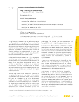 REFORMA CURRICULAR DE EDUCACIÓN BÁSICA
Planes y programas de Educación Básica
Libros para el alumno
Material de apoyo al docente
Enfoque por competencias
(Preescolar, Primaria y Secundaria)
Sugerencias didácticas (matemáticas)
Guía Articuladora de materiales educativos de apoyo al docente
Libro para el docente de FCyE
Como Aprender y Enseñar Competencias
Aproximaciones a la noción de competencias
(Zabala A. y Laia Arnau 2008)
Ver
1
1.Todoslostérminosqueaparecenennegritapuedenencontrarseenelglosariodellibro(pp.217-222).
El concepto de competencias se ha extendido en la
enseñanza de forma muy rápida. Como muchas otras
ideas, ha encontrado en el mundo educativo terreno
abonado para su desarrollo. Al mismo tiempo, como es
habitual también, se ha producido un intercambio de
opiniones favorables o detractoras en función de
criterios asociados a su pertenencia a uno u otro
paradigma pedagógico. Y sin lugar a dudas existen
razones consistentes en ambas direcciones.
Como todos sabemos, las ideas por sí solas no mejoran
la enseñanza y mucho menos cuando éstas se limitan a
la forma en que se ha de plantear aquello que debe ser
objeto de la educación. Si al final el avance sólo
consiste en cambiar los nombres de los objetivos
educativos, seguirá cumpliéndose de forma
persistente el pensamiento de Lampedusa, en el que,
una vez más, los cambios aparentes sólo sirven para
que todo siga igual.
¿Hasta qué punto una enseñanza basada en
competencias representa una mejora de los modelos
existentes? Nuestra opinión es que la introducción del
concepto de competencias de forma generalizada
puede ser un medio notablemente eficaz para
extender unos principios pedagógicos que aún hoy en
día siguen siendo parte de una minoría; pero no sólo
eso, de algún modo puede ser un «recipiente»
apropiado para contener de forma rigurosa una
enseñanza más acorde con una perspectiva de
, en equidad y para toda la vida .
Si observamos el movimiento que han seguido las
propuestas curriculares desarrolladas, veremos que
han sufrido un proceso muy lento de superación de
una visión centrada en contendidos temáticos hacia
una visión centrada en el alumno: temas, objetivos
más o menos operativos, el recurso a la taxonomía de
Bloom, objetivos por capacidades y, ahora, las
competencias.
Una evolución consistente en la búsqueda de una
alternativa a un modelo basado en el aprendizaje de
unos saberes disciplinares organizados en torno a
unas materias convencionales, en el que el alumno
debía asumir los contenidos tal como eran definidos
desde las distintas aportaciones científicas.
Una escuela transmisora. De forma progresiva y
lenta, pero en un proceso afortunadamente
irreversible, los currículos se han ido desplazando de
las materias al alumno. La enseñanza por objetivos
intenta analizar los distintos grados de aprendizaje que
el alumno debe adquirir, pero aún en función de los
distintos contenidos disciplinares. En definitiva, sólo se
trata de un intento de clarificar lo que el alumnado
debe conocer o dominar para superar unas pruebas de
selectividad universitaria.
formación integral
ReformaCurriculardeEducaciónBásica
Antología. Referentes de la RIEB, un marco para el fortalecimiento técnico de los profesionales de Educación Especial 35
 