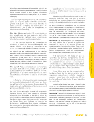tradicional, fundamentada en los saberes, y cualquier
propuesta de cambio, generalmente, sustentada en el
saber hacer, como si esta nueva propuesta
representase un rechazo a lo existente y no un intento
de mejora.
Así, el concepto de competencia puede entenderse
como una negación de los contenidos tradicionales.
¿Hasta qué punto una enseñanza basada en
competencias comporta la disminución de
conocimientos? ¿Se puede ser competente sin
disponer de conocimientos?
: La competencia y 105 conocimientos no
son antagónicos, ya que cualquier actuación
competente siempre implica el uso de conocimientos
interrelacionados con habilidades y actitudes.
4. Un currículo basado en competencias
comporta la formación en unos aprendizajes que
tienen como característica fundamental la
capacidad de ser aplicados en contextos concretos.
Lo esencial de las competencias es su carácter
funcional ante cualquier situación nueva o conocida.
Pero cuando trasladamos estas ideas a la enseñanza
obligatoria, ¿cuál debe ser su alcance?, ¿debe
limitarse a una formación funcional de unos contenidos
sobre ámbitos convencionales académicos o debe
ampliarse a otros ámbitos del desarrollo humano?
: Para poder decidir qué competencias
son objeto de la educación, el paso previo es definir
cuáles deben ser sus finalidades. Existe un acuerdo
generalizado en que éstas deben contribuir al pleno
desarrollo de la personalidad en todos los ámbitos de la
vida.
5. Todas las instituciones internacionales cuando
se han manifestado sobre la función social que debe
cumplir la enseñanza han optado, de acuerdo con la
declaración universal de los derechos humanos, por el
pleno desarrollo de la persona.
De todos modos, esta definición es lo suficientemente
general como para que merezca múltiples
interpretaciones, entre ellas la del distinto grado de
responsabilidad de los diferentes agentes educadores:
familia, escuela, medios de comunicación, entidades
de tiempo libre, etc. Teniendo en cuenta las
limitaciones y posibilidades de la escuela, ¿cuáles son
las competencias que deben plantearse como fines
de la enseñanza obligatoria?
Idea clave 3
Idea clave 4
Idea clave 5
Idea clave 6
Idea clave 7
: las competencias escolares deben
abarcar el ámbito social, interpersonal, personal y
profesional.
6. los estudios realizados sobre el modo en que las
personas aprenden, sea cuál sea la corriente
psicológica que los sustenta, permiten establecer un
conjunto de principios suficientemente contrastados.
En estos momentos disponemos de un notable
conocimiento sobre cómo las personas aprendemos:
existen datos irrefutables acerca de la manera en
que se aprenden los contenidos factuales,
conceptuales, procedimentales y actitudinales, pero
¿cómo se aprenden las competencias?, ¿pueden
precisarse principios rigurosos sobre su aprendizaje?
: El aprendizaje de una competencia
está muy alejado de lo que es un aprendizaje
mecánico, implica el mayor grado de
significatividad y funcionalidad posible, ya que para
poder ser utilizada deben tener sentido tanto la
propia competencia como sus componentes
procedimentales, actitudinales y conceptuales.
7. El conocimiento del modo en que se
aprenden los distintos componentes de las
competencias y su naturaleza de «procedimiento
de procedimientos» permite comprender la
complejidad de sus procesos de aprendizaje. De ahí
que se puedan extraer algunas conclusiones sobre
las condiciones que debe tener su enseñanza.
Ahora bien, una de las características
fundamentales de las competencias es la
capacidad para actuar en contextos y situaciones
nuevas, y dado que éstas pueden ser infinitas,
podriamos llegar a la conclusión de que no pueden
ser enseñadas.
¿Es eso así? ¿Pueden precisarse criterios fiables
sobre las características que debe tener el proceso
de enseñanza de las competencias? Si la respuesta es
afirmativa, ¿cuáles deben ser estos criterios?
: Enseñar competencias implica utilizar
formas de enseñanza consistentes en dar respuesta a
situaciones, conflictos y problemas cercanos a la vida
real, en un complejo proceso de construcción
personal con ejercitaciones de progresiva dificultad y
ayudas contingentes según las características
diferenciales del alumnado.
ReformaCurriculardeEducaciónBásica
Antología. Referentes de la RIEB, un marco para el fortalecimiento técnico de los profesionales de Educación Especial 37
 