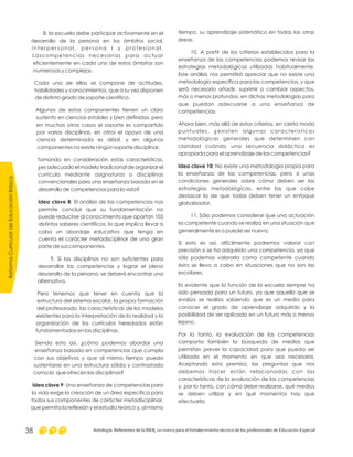 tiempo, su aprendizaje sistemático en todas las otras
áreas.
10. A partir de los criterios establecidos para la
enseñanza de las competencias podemos revisar las
estrategias metodológicas utilizadas habitualmente.
Este análisis nos permitirá apreciar que no existe una
metodología específica para las competencias, y que
será necesario añadir, suprimir o cambiar aspectos,
más o menos profundos, en dichas metodologías para
que puedan adecuarse a una enseñanza de
competencias.
Ahora bien, más allá de estos criterios, en cierto modo
puntuales, ¿existen algunas características
metodológicas generales que determinen con
claridad cuándo una secuencia didáctica es
apropiada para el aprendizaje de las competencias?
: No existe una metodología propia para
la enseñanza de las competencias, pero sí unas
condiciones generales sobre cómo deben ser las
estrategias metodológicas, entre las que cabe
destacar la de que todas deben tener un enfoque
globalizador.
11. Sólo podemos considerar que una actuación
es competente cuando se realiza en una situación que
generalmente es o puede ser nueva.
Si esto es así, difícilmente podremos valorar con
precisión si se ha adquirido una competencia, ya que
sólo podemos valorarla como competente cuando
ésta se lleva a cabo en situaciones que no son las
escolares.
Es evidente que la función de la escuela siempre ha
sido pensada para un futuro, ya que aquello que se
evalúa se realiza sabiendo que es un medio para
conocer el grado de aprendizaje adquirido y la
posibilidad de ser aplicado en un futuro más o menos
lejano.
Por lo tanto, la evaluación de las competencias
comporta también la búsqueda de medios que
permitan prever la capacidad para que pueda ser
utilizada en el momento en que sea necesaria.
Aceptando esta premisa, las preguntas que nos
debemos hacer están relacionadas con las
características de la evaluación de las competencias
y, por lo tanto, con cómo debe realizarse, qué medios
se deben utilizar y en qué momentos hay que
efectuarla.
Idea clave 10
8. la escuela debe participar activamente en el
desarrollo de la persona en los ámbitos social,
i n t e r p e r s o n a l , p e r s o n a l y p r o f e s i o n a l .
Lascompetencias necesarias para actuar
eficientemente en cada uno de estos ámbitos son
numerosas y complejas.
Cada una de ellas se compone de actitudes,
habilidades y conocimientos, que a su vez disponen
de distinto grado de soporte científico.
Algunos de estos componentes tienen un claro
sustento en ciencias estables y bien definidas, pero
en muchos otros casos el soporte es compartido
por varias disciplinas, en otros el apoyo de una
ciencia determinada es débil, y en algunos
componentes no existe ningún soporte disciplinar.
Tomando en consideración estas características,
¿es adecuado el modelo tradicional de organizar el
currículo mediante asignaturas o disciplinas
convencionales para una enseñanza basada en el
desarrollo de competencias para la vida?
: El análisis de las competencias nos
permite concluir que su fundamentación no
puede reducirse al conocimiento que aportan 105
distintos saberes científicos, lo que implica llevar a
cabo un abordaje educativo que tenga en
cuenta el carácter metadisciplinar de una gran
parte de sus componentes.
9. Si las disciplinas no son suficientes para
desarrollar las competencias y lograr el pleno
desarrollo de la persona, se deberá encontrar una
alternativa.
Pero tenemos que tener en cuenta que la
estructura del sistema escolar, la propia formación
del profesorado, las características de los modelos
existentes para la interpretación de la realidad y la
organización de los currículos heredados están
fundamentadas en las disciplinas.
Siendo esto así, ¿cómo podemos abordar una
enseñanza basada en competencias que cumpla
con sus objetivos y que al mismo tiempo pueda
sustentarse en una estructura sólida y contrastada
como la que ofrecen las disciplinas?
: Una enseñanza de competencias para
la vida exige la creación de un área específica para
todos sus componentes de carácter metadisciplinar,
que permita la reflexión y el estudio teórico y, al mismo
Idea clave 8
Idea clave 9
ReformaCurriculardeEducaciónBásica
Antología. Referentes de la RIEB, un marco para el fortalecimiento técnico de los profesionales de Educación Especial38
 