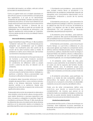 1. El ambiente como problema… para solucionar:
este modelo intenta llevar al estudiante a la
identificación de problemas ambientales después de
apropiarse unos conocimientos relacionadas con la
investigación, evaluación y acción de los asuntos
ambientales.
2. El ambiente como recurso…para administrar. Se
refiere al patrimonio biológico colectivo, asociado con
la calidad de vida. Por ser un recurso, el ambiente se
agota y se degrada, por ello se debe aprender a
administrarlo con una perspectiva de desarrollo
sostenible y de participación equitativa.
3. El ambiente como naturaleza…para apreciar,
respetar y preservar. Ello supone el desarrollar de una
alta sensibilidad hacia la naturaleza y su conocimiento
y la toma de conciencia de que somos parte de ella.
4. El ambiente como biosfera…para vivir juntos por
mucho tiempo. Lo cual invita a reflexionar en una
educación global, que implica la comprensión de los
distintos sistemas interrelacionados: físicos, biológicos,
económicos, políticos. Desde ésta noción se otorga un
especial interés a las distintas culturas y civilizaciones y
se enfatiza el desarrollo de una comunidad global
(ciudadanía global), con una responsabilidad global.
5. El ambiente como medio de vida…para
conocer y para administrar. Es el ambiente cotidiano
en cada uno de los espacios del hombre: Escolar,
familiar, laboral, ocio. El ambiente propio para
desarrollar un sentimiento de pertenencia, donde los
sujetos sean creadores y actores de su propio medio de
vida.
6. El ambiente comunitario…para participar. Se
refiere a un medio de vida compartido, solidario y
democrático. Se espera que los estudiantes se
involucren en un proyecto comunitario y lo desarrollen
mediante una acción conjunta y de reflexión crítica.
Cada una de estas concepciones define unas
prácticas que desde su especificidad se
complementan, de manera que pensar en el
ambiente implica una realidad compleja y contextual,
que sólo se puede abordar desde la pluralidad de
perspectivas para pensar el ambiente educativo.
La Secretaría de Educación y Cultura de Antioquia, en
Colombia, viene realizando acciones orientadas al
desarrollo de las prácticas investigativas por parte de
los docentes.
Una lectura sobre lo previo
racionalista del maestro y en el libro, vehículo cultural
por excelencia desde la Ilustración.
Como se sugiere hasta acá, el objeto abordado en
éste artículo supone un acercamiento conceptual de
tipo exploratorio, a lo que se ha denominado
ambientes de aprendizaje, también asumidos como
ambientes educativos, en tanto hace referencia a lo
propio de los procesos educativos que involucran los
objetos, tiempos, acciones y vivencias de sus
participantes. Para ello se parte de una revisión de
bibliografía que no pretende ser exhaustiva y de
algunas experiencias institucionales en Colombia,
insumos desde donde se inicia una reflexión teórica
sobre el tema.
Según Daniel Raichvarg (1994, pp. 21-28), la palabra
“ambiente“ data de 1921, y fue introducida por los
geógrafos que consideraban que la palabra
“medio” era insuficiente para dar cuenta de la
acción de los seres humanos sobre su medio. El
ambiente se deriva de la interacción del hombre
con el entorno natural que lo rodea.
Se trata de una concepción activa que involucra al
ser humano y por tanto involucra acciones
pedagógicas en las que, quienes aprenden, están
en condiciones de reflexionar sobre su propia
acción y sobre las de otros, en relación con el
ambiente.
Desde otros saberes, el ambiente es concebido
como el conjunto de factores internos –biológicos y
químicos– y externos, –físicos y psicosociales– que
favorecen o dificultan la interacción social.
El ambiente debe trascender entonces la noción
simplista de espacio físico, como contorno natural y
abrirse a las diversas relaciones humanas que
aportan sentido a su existencia. Desde esta
perspectiva se trata de un espacio de construcción
significativa de la cultura.
El desarrollo de la noción de ambiente ha derivado a
otros ámbitos como los de la cultura y la educación,
para definir dinámicas y procesos específicos que
otros conceptos o categorías no permiten. Según lo
manifiesta Lucié Sauvé (1994, pp. 21-28), el estudio de
los diferentes discursos y la observación de las diversas
prácticas en la educación relativa al ambiente ha
permitido identificar seis concepciones sobre el mismo:
Una noción diversa y compleja
ReformaCurriculardeEducaciónBásica
Antología. Referentes de la RIEB, un marco para el fortalecimiento técnico de los profesionales de Educación Especial40
 