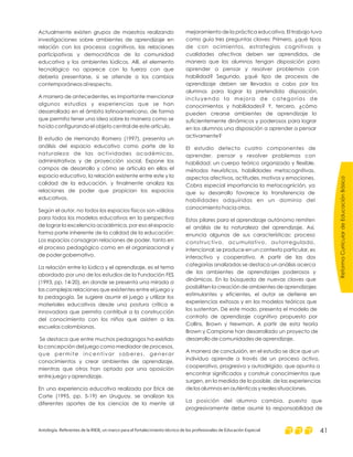 Actualmente existen grupos de maestros realizando
investigaciones sobre ambientes de aprendizaje en
relación con los procesos cognitivos, las relaciones
participativas y democráticas de la comunidad
educativa y los ambientes lúdicos. Allí, el elemento
tecnológico no aparece con la fuerza con que
debería presentarse, si se atiende a los cambios
contemporáneos al respecto.
A manera de antecedentes, es importante mencionar
algunos estudios y experiencias que se han
desarrollado en el ámbito latinoamericano, de forma
que permita tener una idea sobre la manera como se
ha ido configurando el objeto central de este artículo.
El estudio de Hernando Romero (1997), presenta un
análisis del espacio educativo como parte de la
naturaleza de las actividades académicas,
administrativas y de proyección social. Expone los
campos de desarrollo y cómo se articula en ellos el
espacio educativo, la relación existente entre este y la
calidad de la educación, y finalmente analiza las
relaciones de poder que propician los espacios
educativos.
Según el autor, no todos los espacios físicos son válidos
para todos los modelos educativos en la perspectiva
de lograr la excelencia académica, por eso el espacio
forma parte inherente de la calidad de la educación:
Los espacios consagran relaciones de poder, tanto en
el proceso pedagógico como en el organizacional y
de poder gobernativo.
La relación entre la lúdica y el aprendizaje, es el tema
abordado por uno de los estudios de la Fundación FES
(1993, pp. 14-20), en donde se presenta una mirada a
las complejas relaciones que existentes entre el juego y
la pedagogía. Se sugiere asumir el juego y utilizar los
materiales educativos desde una postura crítica e
innovadora que permita contribuir a la construcción
del conocimiento con los niños que asisten a las
escuelas colombianas.
Se destaca que entre muchos pedagogos ha existido
la concepción del juego como mediador de procesos,
que permite incentivar saberes, generar
conocimientos y crear ambientes de aprendizaje,
mientras que otros han optado por una oposición
entre juego y aprendizaje.
En una experiencia educativa realizada por Erick de
Corte (1995, pp. 5-19) en Uruguay, se analizan los
diferentes aportes de las ciencias de la mente al
mejoramiento de la práctica educativa. El trabajo tuvo
como guía tres preguntas claves: Primero, ¿qué tipos
de con ocimientos, estrategias cognitivas y
cualidades afectivas deben ser aprendidos, de
manera que los alumnos tengan disposición para
aprender a pensar y resolver problemas con
habilidad? Segundo, ¿qué tipo de procesos de
aprendizaje deben ser llevados a cabo por los
alumnos para lograr la pretendida disposición,
incluyendo la mejora de categorías de
conocimientos y habilidades? Y, tercero, ¿cómo
pueden crearse ambientes de aprendizaje lo
suficientemente dinámicos y poderosos para lograr
en los alumnos una disposición a aprender a pensar
activamente?
El estudio detecta cuatro componentes de
aprender, pensar y resolver problemas con
habilidad: un cuerpo teórico organizado y flexible,
métodos heurísticos, habilidades metacognitivas,
aspectos afectivos, actitudes, motivos y emociones.
Cobra especial importancia la metacognición, ya
que su desarrollo favorece la transferencia de
habilidades adquiridas en un dominio del
conocimiento hacia otros.
Estos pilares para el aprendizaje autónomo remiten
el análisis de la naturaleza del aprendizaje. Así,
enuncia algunas de sus características: proceso
constructivo, acumulativo, autorregulado,
intencional; se produce en un contexto particular, es
interactivo y cooperativo. A partir de las dos
categorías analizadas se destaca un análisis acerca
de los ambientes de aprendizajes poderosos y
dinámicos. En la búsqueda de nuevas claves que
posibiliten la creación de ambientes de aprendizajes
estimulantes y eficientes, el autor se detiene en
experiencias exitosas y en los modelos teóricos que
los sustentan. De este modo, presenta el modelo de
contrato de aprendizaje cognitivo propuesto por
Collins, Brown y Newman. A partir de esta teoría
Brown y Campione han desarrollado un proyecto de
desarrollo de comunidades de aprendizaje.
A manera de conclusión, en el estudio se dice que un
individuo aprende a través de un proceso activo,
cooperativo, progresivo y autodirigido, que apunta a
encontrar significados y construir conocimientos que
surgen, en la medida de lo posible, de las experiencias
de los alumnos en auténticas y reales situaciones.
La posición del alumno cambia, puesto que
progresivamente debe asumir la responsabilidad de
ReformaCurriculardeEducaciónBásica
Antología. Referentes de la RIEB, un marco para el fortalecimiento técnico de los profesionales de Educación Especial 41
 