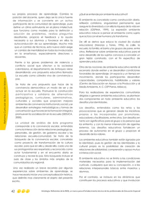 ¿Qué se entiende por ambiente educativo?
El ambiente es concebido como construcción diaria,
reflexión cotidiana, singularidad permanente que
asegure la diversidad y con ella la riqueza de la vida en
relación (OSPINA, 1999). La expresión ambiente
educativo induce a pensar el ambiente como sujeto
que actúa con el ser humano y lo transforma.
De allí se deriva que educa la ciudad (la ciudad
educadora) (Naranjo y Torres, 1996), la calle, la
escuela, la familia, el barrio y los grupos de pares, entre
otros. Reflexionar sobre ambientes educativos para el
sano desarrollo de los sujetos convoca a concebir un
gran tejido construido, con el fin específico de
aprender y educarse.
Otra de las nociones de ambiente educativo remite al
escenario donde existen y se desarrollan condiciones
favorables de aprendizaje. Un espacio y un tiempo en
movimiento, donde los participantes desarrollan
capacidades, competencias, habilidades y valores
(Centro de Educación en Apoyo a la Producción y al
Medio Ambiente. A. C. CEP Parras, México).
Para los realizadores de experiencias comunitarias
dirigidas a generar ambientes educativos, se plantean
dos componentes en todo ambiente educativo: los
desafíos y las identidades.
Los desafíos, entendidos como los retos y las
provocaciones que se generan desde las iniciativas
propias o las incorporadas por promotores,
educadores y facilitadores, entre otros. Son desafíos en
tanto son significativos para el grupo o la persona que
los enfrenta, y con la menor intervención de agentes
externos. Los desafíos educativos fortalecen un
proceso de autonomía en el grupo y propician el
desarrollo de los valores.
Los ambientes educativos también están signados por
la identidad, pues la gestión de las identidades y lo
cultural propio es la posibilidad de creación de
relaciones de solidaridad, comprensión y apoyo mutuo
e interacción social.
El ambiente educativo no se limita a las condiciones
materiales necesarias para la implementación del
currículo, cualquiera que sea su concepción, o a las
relaciones interpersonales básicas entre maestros y
alumnos.
Por el contrario, se instaura en las dinámicas que
constituyen los procesos educativos y que involucran
sus propios procesos de aprendizaje. Cambia la
posición del docente, quien deja ser la única fuente
de información y se convierte en un activo
participante de la comunidad de aprendizaje, pues
define un clima estimulante en el plano intelectual,
que funciona como modelo para la definición y
solución de problemas, realiza preguntas
desafiantes, propicia el feedback y la ayuda
necesaria a sus alumnos y favorece en ellos la
autoconducción de sus aprendizajes. Mucho más
que un cambio de técnicas, esta nueva visión exige
un cambio de mentalidad en todos los involucrados
en la enseñanza, especialmente directores y
docentes.
Frente a los graves problemas de violencia y
conflicto social que afectan a la sociedad
colombiana, el departamento de Antioquia viene
desarrollando una propuesta educativa llamada:
La escuela como cátedra viva de convivencia y
paz.
Se trata de una propuesta que hace de la
convivencia democrática un modo de ser y de
actuar en la escuela. Promueve la construcción
participativa y solidaria de alternativas
pedagógicas, curriculares, administrativas,
culturales y sociales que propicien mejores
ambientes de convivencia institucional y social; y se
desarrollan estrategias metodológicas y formas de
concertación que favorecen la formación integral y
promueven la socialización en la escuela (SEDUCA,
2000).
La unidad de análisis de éste programa
corresponde a la convivencia escolar, entendida
como la interacción de las relaciones pedagógicas,
personales, de gestión, de gobierno escolar y las
relaciones escuela-comunidad. Se trata de la
búsqueda de la convivencia escolar, concebida
como proyecto de transformación de la cultura
escolar, para que en ella y desde ella, cada uno de
sus protagonistas sea respetado y reconocido como
actor fundamental y en el encuentro diario se
construya y recree la paz. Esta búsqueda incluye el
aula de clase y los ámbitos más amplios de la
comunidad local y regional.
Una vez realizado un breve recorrido por algunas
experiencias sobre ambientes de aprendizaje, se
hace necesario iniciar una conceptualización teórica,
que delimite mas claramente el objeto del presente
escrito.
ReformaCurriculardeEducaciónBásica
Antología. Referentes de la RIEB, un marco para el fortalecimiento técnico de los profesionales de Educación Especial42
 