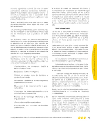 acciones, experiencias vivencias por cada uno de los
participantes; actitudes, condiciones materiales y
socioafectivas, múltiples relaciones con el entorno y la
infraestructura necesaria para la concreción de los
propósitos culturales que se hacen explícitos en toda
propuesta educativa.
Teniendo en cuenta estos aspectos la pregunta por los
ambientes educativos ya no resulta tan obvia y de
sencilla respuesta.
Actualmente, por ambiente educativo se refiere una u
otra denominación, no sólo se considera el medio físico
sino las interacciones que se producen en dicho
medio.
Son tenidas en cuenta, por tanto la organización y
disposición espacial, las relaciones establecidas entre
los elementos de su estructura, pero también, las
pautas de comportamiento que en él se desarrollan, el
tipo de relaciones que mantienen las personas con los
objetos, las interacciones que se producen entre las
personas, los roles que se establecen, los criterios que
prevalecen y las actividades que se realizan.
A continuación se mencionan algunas necesidades,
identificadas como la columna vertebral de la
educación, y que aportan algunas pistas para pensar
en los ambientes educativos, ellas son:
Planteamiento de problemas, diseño y
ejecución de soluciones.
Capacidad analítica investigativa.
Trabajo en equipo, toma de decisiones y
planeación del trabajo.
Habilidades y destrezas de lectura comprensiva
y de expresión oral y escrita.
Capacidad de razonamiento lógico-
matemático.
Capacidad de análisis del contexto social y
político nacional e internacional.
Manejo de la tecnología informática y del
lenguaje digital.
Conocimiento de idiomas extranjeros.
Capacidad de resolver situaciones
problemáticas.
r
r
r
r
r
r
r
r
r
A la hora de hablar de ambientes educativos y
reconociendo que no obstante que han tenido lugar
transformaciones estructurales en la cultura
contemporánea que le han sustraído a la escuela el
monopolio que ejercía de lo educativo, la escuela
todavía tiene una gran importancia y un gran peso
social y cultural, y por ello merece caracterizarse y
fundamentarse el problema de los ambientes desde
ella.
La escuela es concebida de diversas maneras y
cada una define estilos diferentes de interacción.
Juan Carlos Pérgolis (2000, pp. 33-34) la concibe
como un mediador fundamental de la cultura
urbana, en tanto puede expresarse en tres
dimensiones:
La escuela como lugar de la ciudad: ¿es parte del
barrio, es del barrio, está en el barrio? La escuela
explica y propone sus fronteras y su localización. Por
lo general ha estado asociada a una idea de lugar
con fronteras duras y lejanas de la ciudad, como
aislada en un gran territorio.
La escuela como formación para la ciudad: La
escuela parece como lugar de significado.
Independiente del territorio y la localización, la
escuela se asume como lugar para el todo de la
ciudad y ve a ésta como su proyecto. Es una ciudad
en pequeño.
La escuela como punto de encuentro: aquí la
escuela opera para ser un foro en el que las
diferentes versiones de ciudad se encuentren. Todos
los sectores de la ciudad se reúnen y ponen en
común sus propias comprensiones. Así, la escuela se
ofrece como lugar de transacción hacia la
construcción de una ciudad compartida.
Según Pérgolis, estas tres dimensiones pueden operar
individualmente o cruzarse en diversas
combinaciones.
De esta manera los ambientes educativos pueden ser
vistos como contenido, como proyecto o como
construcción y fundamentalmente deben responder
a una escuela donde predomina la complejidad; en
donde cada institución educativa es reconocida
desde sus particularidades. Sin embargo, estas
complejas consideraciones declinan frente al carácter
disciplinario y de control social que ha moldeado a la
La escuela y el medio
ReformaCurriculardeEducaciónBásica
Antología. Referentes de la RIEB, un marco para el fortalecimiento técnico de los profesionales de Educación Especial 43
 