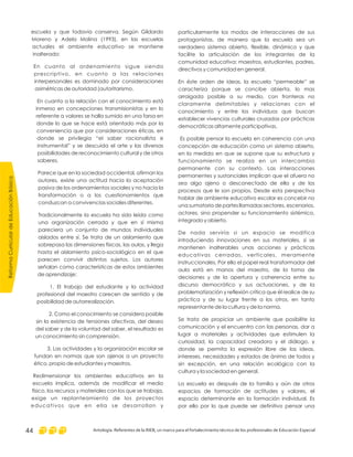 particularmente los modos de interacciones de sus
protagonistas, de manera que la escuela sea un
verdadero sistema abierto, flexible, dinámico y que
facilite la articulación de los integrantes de la
comunidad educativa: maestros, estudiantes, padres,
directivos y comunidad en general.
En éste orden de ideas, la escuela “permeable” se
caracteriza porque se concibe abierta, lo mas
arraigada posible a su medio, con fronteras no
claramente delimitables y relaciones con el
conocimiento y entre los individuos que buscan
establecer vivencias culturales cruzadas por prácticas
democráticas altamente participativas.
Es posible pensar la escuela en coherencia con una
concepción de educación como un sistema abierto,
en la medida en que se supone que su estructura y
funcionamiento se realiza en un intercambio
permanente con su contexto. Las interacciones
permanentes y sustanciales implican que el afuera no
sea algo ajeno o desconectado de ella y de los
procesos que le son propios. Desde esta perspectiva
hablar de ambiente educativo escolar es concebir no
una sumatoria de partes llamadas sectores, escenarios,
actores, sino propender su funcionamiento sistémico,
integrado y abierto.
De nada serviría si un espacio se modifica
introduciendo innovaciones en sus materiales, si se
mantienen inalterables unas acciones y prácticas
educativas cerradas, verticales, meramente
instruccionales. Por ello el papel real transformador del
aula está en manos del maestro, de la toma de
decisiones y de la apertura y coherencia entre su
discurso democrático y sus actuaciones, y de la
problematización y reflexión crítica que él realice de su
práctica y de su lugar frente a los otros, en tanto
representante de la cultura y de la norma.
Se trata de propiciar un ambiente que posibilite la
comunicación y el encuentro con las personas, dar a
lugar a materiales y actividades que estimulen la
curiosidad, la capacidad creadora y el diálogo, y
donde se permita la expresión libre de las ideas,
intereses, necesidades y estados de ánimo de todos y
sin excepción, en una relación ecológica con la
cultura y la sociedad en general.
La escuela es después de la familia y aún de otros
espacios de formación de actitudes y valores, el
espacio determinante en la formación individual. Es
por ello por lo que puede ser definitivo pensar una
escuela y que todavía conserva. Según Gildardo
Moreno y Adela Molina (1993), en las escuelas
actuales el ambiente educativo se mantiene
inalterado:
En cuanto al ordenamiento sigue siendo
prescriptivo, en cuanto a las relaciones
interpersonales es dominado por consideraciones
asimétricas de autoridad (autoritarismo.
En cuanto a la relación con el conocimiento está
inmerso en concepciones transmisionistas y en lo
referente a valores se halla sumido en una farsa en
donde lo que se hace está orientado más por la
conveniencia que por consideraciones éticas, en
donde se privilegia “el saber racionalista e
instrumental” y se descuida el arte y las diversas
posibilidades de reconocimiento cultural y de otros
saberes.
Parece que en la sociedad occidental, afirman los
autores, existe una actitud hacia la aceptación
pasiva de los ordenamientos sociales y no hacia la
transformación o a los cuestionamientos que
conduzcan a convivencias sociales diferentes.
Tradicionalmente la escuela ha sido leída como
una organización cerrada y que en sí misma
pareciera un conjunto de mundos individuales
aislados entre sí. Se trata de un aislamiento que
sobrepasa las dimensiones físicas, las aulas, y llega
hasta el aislamiento psico-sociológico en el que
parecen convivir distintos sujetos. Los autores
señalan como características de estos ambientes
de aprendizaje:
1. El trabajo del estudiante y la actividad
profesional del maestro carecen de sentido y de
posibilidad de autorrealización.
2. Como el conocimiento se considera posible
sin la existencia de tensiones afectivas, del deseo
del saber y de la voluntad del saber, el resultado es
un conocimiento sin comprensión.
3. Las actividades y la organización escolar se
fundan en normas que son ajenas a un proyecto
ético, propio de estudiantes y maestros.
Redimensionar los ambientes educativos en la
escuela implica, además de modificar el medio
físico, los recursos y materiales con los que se trabaja,
exige un replanteamiento de los proyectos
educativos que en ella se desarrollan y
ReformaCurriculardeEducaciónBásica
Antología. Referentes de la RIEB, un marco para el fortalecimiento técnico de los profesionales de Educación Especial44
 
