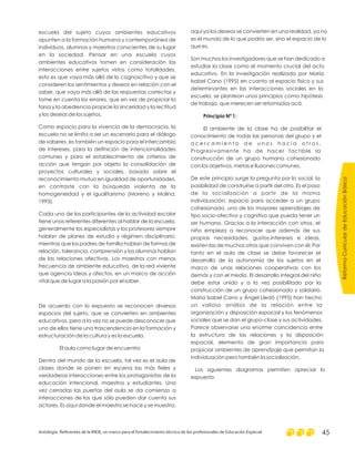 escuela del sujeto cuyos ambientes educativos
apunten a la formación humana y contemporánea de
individuos, alumnos y maestros conscientes de su lugar
en la sociedad. Pensar en una escuela cuyos
ambientes educativos tomen en consideración las
interacciones entre sujetos vistos como totalidades,
esto es que vaya más allá de lo cognoscitivo y que se
consideren los sentimientos y deseos en relación con el
saber, que vaya más allá de las respuestas correctas y
tome en cuenta los errores, que en vez de propiciar la
farsa y la obediencia propicie la sinceridad y la rectitud
y los deseos de los sujetos.
Como espacio para la vivencia de la democracia, la
escuela no se limita a ser un escenario para el diálogo
de saberes, es también un espacio para el intercambio
de intereses, para la definición de intencionalidades
comunes y para el establecimiento de criterios de
acción que tengan por objeto la consolidación de
proyectos culturales y sociales, basado sobre el
reconocimiento mutuo en igualdad de oportunidades,
en contraste con la búsqueda violenta de la
homogeneidad y el igualitarismo (Moreno y Molina,
1993).
Cada uno de los participantes de la actividad escolar
tiene unos referentes diferentes al hablar de la escuela,
generalmente los especialistas y los profesores siempre
hablan de planes de estudio y régimen disciplinario,
mientras que los padres de familia hablan de formas de
relación, tolerancia, comprensión y los alumnos hablan
de las relaciones afectivas. Los maestros con menos
frecuencia de ambiente educativo, de la red viviente
que agencia ideas y afectos, en un marco de acción
vital que de lugar a la pasión por el saber.
De acuerdo con lo expuesto se reconocen diversos
espacios del sujeto, que se convierten en ambientes
educativos, pero a la vez no se puede desconocer que
uno de ellos tiene una trascendencia en la formación y
estructuración de la cultura y es la escuela.
El aula como lugar de encuentro
Dentro del mundo de la escuela, tal vez es el aula de
clases donde se ponen en escena las más fieles y
verdaderas interacciones entre los protagonistas de la
educación intencional, maestros y estudiantes. Una
vez cerradas las puertas del aula se da comienzo a
interacciones de las que sólo pueden dar cuenta sus
actores. Es aquí donde el maestro se hace y se muestra,
aquí ya los deseos se convierten en una realidad, ya no
es el mundo de lo que podría ser, sino el espacio de lo
que es.
Son muchos los investigadores que se han dedicado a
estudiar la clase como el momento crucial del acto
educativo. En la investigación realizada por María
Isabel Cano (1995) en cuanto al espacio físico y sus
determinantes en las interacciones sociales en la
escuela, se plantean unos principios como hipótesis
de trabajo, que merecen ser retomados acá.
El ambiente de la clase ha de posibilitar el
conocimiento de todas las personas del grupo y el
a c e r c a m i e n t o d e u n o s h a c i a o t r o s .
Progresivamente ha de hacer factible la
construcción de un grupo humano cohesionado
con los objetivos, metas e ilusiones comunes.
De este principio surge la pregunta por lo social, la
posibilidad de construirse a partir del otro. Es el paso
de la socialización a partir de la misma
individuación, espacio para acceder a un grupo
cohesionado, uno de los mayores aprendizajes de
tipo socio-afectivo y cognitivo que pueda tener un
ser humano. Gracias a la interacción con otros, el
niño empieza a reconocer que además de sus
propias necesidades, gustos,intereses e ideas,
existen las de muchos otros que conviven con él. Por
tanto en el aula de clase se debe favorecer el
desarrollo de la autonomía de los sujetos en el
marco de unas relaciones cooperativas con los
demás y con el medio. El desarrollo integral del niño
debe estar unido y a la vez posibilitado por la
construcción de un grupo cohesionado y solidario.
María Isabel Cano y Ángel Lledó (1995) han hecho
un valioso análisis de la relación entre la
organización y disposición espacial y los fenómenos
sociales que se dan el grupo-clase y sus actividades.
Parece observarse una enorme coincidencia entre
la estructura de las relaciones y la disposición
espacial, elemento de gran importancia para
propiciar ambientes de aprendizaje que permitan la
individuación pero también la socialización.
Los siguientes diagramas permiten apreciar lo
expuesto.
Principio Nº 1:
ReformaCurriculardeEducaciónBásica
Antología. Referentes de la RIEB, un marco para el fortalecimiento técnico de los profesionales de Educación Especial 45
 