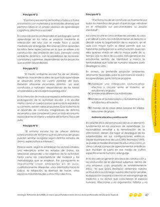 Principio Nº 2:
Principio Nº 3:
Principio Nº 4:
“El entorno escolar ha de facilitar a todos y a todas
el contacto con materiales y actividades diversas que
permitan abarcar un amplio abanico de aprendizajes
cognitivos, afectivos y sociales”
“El medio ambiente escolar ha de ser diverso,
debiendo trascender la idea de que todo aprendizaje
se desarrolla entre las cuarto paredes del aula.
Deberán ofrecerse escenarios distintos, -ya sean
construidos o naturales- dependiendo de las tareas
emprendidas y de los objetivos perseguidos".
“El entorno escolar ha de ofrecer distintos
subescenarios de tal forma que las personas del grupo
puedan sentirse acogidas según distintos estados de
ánimo, expectativas e intereses”.
Es conocido por los profesionales en pedagogía, que el
aprendizaje en los niños se propicia mediante la
interacción del niño con el medio físico y social,
mediado por el lenguaje. Reconocer cómo aprenden
los niños tiene repercusiones en lo que se refiere a la
construcción del ambiente del aula, pensado como
ambiente dinámico, con la posibilidad de recrearse,
cambiarse y suprimirse, dependiendo de los proyectos
que se estén desarrollando.
En la intención de involucrar espacios exteriores como
prolongación de la actividad escolar, y lo escolar
mismo como un cuerpo poroso que no da la espalda a
su contexto, existen varias propuestas. Casi todas hacia
el desarrollo de currículos integradores de distintos
escenarios y que consideran como un todo el conjunto
espacial entre el interior y exterior del entorno físico del
aula.
Parece existir, según lo establecen los autores citados,
una relevancia entre los estados de ánimo, las
relaciones personales y los objetivos de la actividad,
tanto como las características del material y las
metodologías que se emplean. Por consiguiente es
importante crear ambientes en el aula,
cualitativamente diferentes: unos orientados hacia la
lúdica, la relajación, la libertad de hacer, otros
espacios más individuales y otros más colectivos.
Principio Nº 5:
“El entorno ha de ser construido activamente por
todos los miembros del grupo al que acoge, viéndose
en él reflejadas sus peculiaridades, su propia
identidad”.
Así como ocurre en otros ambientes sociales, la casa,
y en ella el cuarto, los individuos tienen el derecho a
decidir sobre la organización de su espacio, en el
aula con mayor razón se debe permitir que sus
habitantes participen en su estructuración, pues son
ellos quienes vivirán en ella la mayor parte de su
tiempo, por no decir de sus vidas. Esto genera en los
estudiantes sentido de identidad y marca la
territorialidad que todo ser humano requiere para
desplegar su vida.
En síntesis, se pretende propiciar ambientes
altamente favorables para la convivencia social y
los aprendizajes, por lo tanto se propone:
Establecer una interacción comunicativa
efectiva y circular entre el maestro, el
estudiante y el grupo.
Considerar las diferencias individuales.
Fortalecer el autoconcepto y autoestima en los
estudiantes y el maestro.
El manejo de la clase debe basarse en sólidas
relaciones de grupo.
El carácter ético del entorno escolar es un elemento
fundamental en los procesos de aprendizaje. La
racionalidad sensorial y la tematización de la
afectividad, deben dar lugar al despliegue de las
subjetividades en sus configuraciones estéticas.
Desde la perspectiva de Luis Carlos Restrepo (1993),
se puede entender el ambiente educativo como un
clima cultural, campo de agenciamientos simbólicos
que inscriben al sujeto en ese medio de cultivo
específicamente humano, el lenguaje.
En la escuela se generan procesos de construcción y
reconstrucción de la identidad subjetiva, dentro de
una empresa cuyo propósito es eminentemente
ético: “lo que (para Restrepo) determina nuestra
actitud ética es a la larga nuestra afectación sensible,
la disposición corporal a convivir en ese engranaje de
implícitos y no dichos que caracterizan el espacio
humano. Afecciones y no argumentos, hábitos y no
r
r
r
r
Ambienteeducativoyestéticasocial
ReformaCurriculardeEducaciónBásica
Antología. Referentes de la RIEB, un marco para el fortalecimiento técnico de los profesionales de Educación Especial 47
 