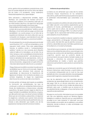 Ambientesdeaprendizajelúdicos
La lúdica es una dimensión que cada día ha venido
tomando mayor importancia en los ambientes
educativos, particularmente porque parece escapar a
la pretensión instrumentalista que caracteriza a la
escuela.
La lúdica se presta a la satisfacción placentera del niño
por hallar solución a las barreras exploratorias que le
presenta el mundo, permitiéndole su autocreación
como sujeto de la cultura, de acuerdo con lo que
señala al respecto Huizinga (1987): "La cultura humana
ha surgido de la capacidad del hombre para jugar,
para adoptar una actitud lúdica".
Aquí es importante resaltar la relación existente entre
juego, pensamiento y el lenguaje, tomando el juego
como parte vital del niño que le permite conocer su
entorno y desarrollar procesos mentales superiores que
lo inscriben en un mundo humanizado.
Para el tema que se expone, se trata de incorporar la
lúdica en los ambientes educativos, pues da lugar a los
procesos de construcción de identidad y pertenencia
cognitiva, opción que se sustenta desde el
reconocimiento de que lo lúdico también reside en el
lenguaje y atraviesa los procesos educativos
constituyéndose en medio y fuente que permita
relacionar pensamientos para producir pensamientos
nuevos.
Se debe ser consciente que en la formación del niño y
el joven interactúan varios factores, y que lo lúdico es
un escenario enriquecedor por lo cual no hay que
perderlo de vista, si se quiere abordar unas pedagogías
propias del imaginario y representaciones de ellos.
Uno de los elementos que han permitido generar
ambientes de aprendizaje lúdicos es la incorporación
del juego: Este es un recurso educativo que se ha
aprovechado muy bien en los niveles de preescolar y
primaria, pero que, a medida que se avanza en la
escolaridad tiende a relegarse, a favor de formas más
expositivas de enseñanza.
El juego es una función vital sobre la que no es posible
aún dar una definición exacta en términos lógicos,
biológicos o estéticos. Descrito por sus características,
el juego no es "vida corriente" ni "vida real", sino que
hace posible una evasión de la realidad a una esfera
temporal, donde se llevan a cabo actividades con
orientación propia.
juicios, gestos más que palabras y proposiciones, es lo
que nos queda después de muchos años de trajinar
por las aulas y la academia, como sedimento
residual de experiencias y aprendizajes”.
Estos perceptos y disposiciones sensibles, según
Restrepo, son construidos de manera sutil en la
interacción cotidiana, en la dinámica del aula, en
los intercambios afectivos y los ejercicios del poder
que cruzan tanto la familia como la escuela.
Todo problema ético remite a un asunto estético, al
campo de lo que se podría llamar “estética social”
(Restrepo, sf.) en tanto está en juego una forma de
sensibilidad y es social porque no se trata de la
experiencia individual, sino de la afección que se
comparte con el grupo y que decide el curso del
comportamiento del sujeto y su escena en público.
En esta perspectiva, la noción propuesta por André
Leroi-Gourhan (1971, p. 267) se compadece con lo
expuesto hasta ahora. Para este peleontólogo
francés, la estética social o “comportamiento
estético” remite no a las nociones de la filosofía
sobre lo bello en la naturaleza y en el arte. No se
trata tampoco de la sensibilidad eminentemente
auditiva o visual para el arte “...sino de rebuscar, en
toda la densidad de las percepciones, cómo se
constituye, en el tiempo y en el espacio, un código
de las emociones, asegurando al sujeto étnico lo
más claro de la inserción afectiva en su sociedad”.
Preguntarse por la estética social es hacerlo por la
sensibilidad que se forma en la escuela. Negar la
afectividad que atraviesa todo proceso de
aprendizaje, es desconocer la importancia de
ligarse por el deseo a los contextos escolares y sus
actores singulares. Es negar las cogniciones
afectivas en la construcción del conocimiento.
En éste sentido, el trabajo del maestro es posibilitar
la formación de sensibilidades, las que se
construyen y cultivan en ambientes interhumanos a
través de mediaciones e interacciones culturales
específicas. De igual manera negar la afectiva es
negar también la posibilidad del disfrute y el goce,
por ello parte de lo que vive el ser humano también
tiene que ver con lo lúdico y placentero, sin deponer
la exigencia y esfuerzo que supone todo proceso
educativo. En este sentido resulta pertinente dar una
mirada a esta dimensión que resalta una de las
expresiones más típicamente humanas: lo lúdico.
ReformaCurriculardeEducaciónBásica
Antología. Referentes de la RIEB, un marco para el fortalecimiento técnico de los profesionales de Educación Especial48
 