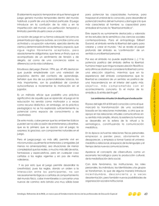 El aislamiento espacio-temporal en el que tiene lugar el
juego genera mundos temporales dentro del mundo
habitual, a partir de una actividad particular. El juego
introduce en la confusión de la vida y en la
imperfección del mundo una perfección temporal y
limitada: permite al sujeto crear un orden.
La noción de juego en su forma coloquial, tal como es
presentada por algunos autores, se concibe como una
actividad u ocupación voluntaria, ejercida dentro de
ciertos y determinados límites de tiempo y espacio, que
sigue reglas libremente aceptadas, pero
absolutamente obligatorias; que tiene un final y que va
acompañado de un sentimiento de tensión y de
alegría, así como de una conciencia sobre su
diferencia con la vida cotidiana.
Estudiosos del juego (Ferrari, 1994, pp. 47-49) destacan
que puede empleársele con una variedad de
propósitos dentro del contexto de aprendizaje.
Señalan que dos de sus potencialidades básicas, las
más importantes, son la posibilidad de construir
autoconfianza e incrementar la motivación en el
jugador.
Es un método eficaz que posibilita una práctica
significativa de aquello que se aprende; el juego en la
educación ha servido como motivador y a veces
como recurso didáctico, sin embargo, en la práctica
pedagógica no se ha explorado suficientemente su
potencial como espacio de conocimiento y de
creatividad.
De este modo, cabe pensar que los ambientes lúdicos
pueden ser no sólo ocasión de entretenerse y divertirse,
que es lo primero que se asocia con el juego; la
sorpresa, lo gracioso, son componentes naturales en el
juego.
Pero el juego-juego va más allá, permite vivir en
micromundos usualmente entretenidos y amigables (al
menos no amenazantes), sea situaciones de menor
complejidad que las reales, o mucho más allá de estas,
fantasiosas y especulativas, pero en cualquier caso
ceñidas a las reglas vigentes y en pos de metas
valederas.
Y es por esto que el juego permite desarrollar la
creatividad, pues las reglas, dando un orden a la
interacción entre los participantes, no son
necesariamente lógicas o ceñidas al comportamiento
del mundo físico, cabe inventárselas o concertar unas
nuevas de camino; esto brinda una muy sólida base
para potenciar las capacidades humanas, para
traspasar el umbral de lo conocido, para desarrollar el
potencial creativo del ser humano y dar lugar a lo que
más caracteriza al hombre: su capacidad para
simbolizar el mundo: la “libertad simbólica”.
Éste aspecto es sumamente destacado y valorado
en los estudios de la semiótica y las ciencias sociales
contemporáneas. Para el antropólogo Gilbert
Durand, el símbolo remite la libertad del sujeto para
crearse y crear el mundo: “Así se revela el papel
profundo del símbolo: es ‘confirmación’ de un
sentido a una libertad personal.
Por eso el símbolo no puede explicitarse (...) Y la
potencia poética del símbolo define la libertad
humana mejor que ninguna especulación filosófica:
esta última se obstina en considerar la libertad como
una elección objetiva, mientras que en la
experiencia del símbolo comprobamos que la
libertad es creadora de un sentido: es poética de
una trascendencia en el interior del sujeto más
o b j e t i v o , m á s c o m p r o m e t i d o c o n e l
acontecimiento concreto. Es el motor de la
simbólica. Es el Ala del Ángel”.
El paso del siglo XX al XXI será conocido como el que
marcará la transformación de una sociedad
basada en las relaciones materiales, a otra que se
apoya en las relaciones virtuales comunicativas en
su sentido más amplio. Ahora, la existencia humana
se desarrolla en la esfera de lo virtual y lo
semiológico, constituyendo la comunicación
mediática.
En la época actual las relaciones físicas personales
empiezan a perder peso, obviamente sin
desaparecer, y empieza a tomar fuerza el universo
mediático-relacional, el espacio de los lenguajes y el
tiempo de las nuevas comunicaciones.
Aparece el concepto de cibercultura, como un
escenario tecnológico para la producción cultural,
de la mediatización de lo social.
LosambientesvirtualesUndesafíoparalaeducación
Con éste fenómeno, las instituciones, los roles
personales, los individuos, las identidades y los grupos
se transforman, lo que de alguna manera introduce
i n c e r t i d u m b r e , d e s c o n c i e r t o y a v e c e s
desorientación, pero también nuevas posibilidades de
organización social e institucional.
ReformaCurriculardeEducaciónBásica
Antología. Referentes de la RIEB, un marco para el fortalecimiento técnico de los profesionales de Educación Especial 49
 