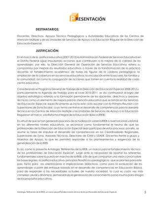Antología. Referentes de la RIEB, un marco para el fortalecimiento técnico de los profesionales de Educación Especial 5
RESENTACIÓNP
DESTINATARIOS:
JUSTIFICACIÓN:
Docentes, Directivos, Apoyos Técnico Pedagógicos y Autoridades Educativas de los Centros de
Atención Múltiple y de las Unidades de Servicios de Apoyo a la Educación Regular de la Dirección de
Educación Especial.
En el marco de la política educativa (2007-2012) la Administración Federal de Servicios Educativos en
el Distrito Federal sigue impulsando acciones que contribuyen a la mejora de la calidad de los
aprendizajes; por ello, la Dirección General de Operación de Servicios Educativos reitera su
compromiso por mejorar los resultados educativos a través de la transformación de la práctica
docente; el fortalecimiento académico de todas las figuras de la cadena pedagógica; la
ampliación de la cobertura en los servicios educativos; la vinculación entre la escuela, las familias y
la comunidad; así como la conjugación de acciones que tomen en cuenta la realidad de cada
centro educativo.
Considerando el Programa General de Trabajo de la Dirección de Educación Especial 2008-2012 y
particularmente la Agenda de Trabajo para el ciclo 2010-2011, se da continuidad al logro del
objetivo estratégico referido a la formación permanente de los docentes, directivos y asesores
técnicos como un elemento de mejora para la atención educativa que se brinda en los Servicios
de Educación Especial; específicamente se inicia este ciclo escolar con la Primera Reunión con
Supervisores de Zona Escolar, cuyo tema central es el desarrollo de competencias para la asesoría
técnica en los Centros de Atención Múltiple y las Unidades de Servicios de Apoyo a la Educación
Regular en el marco a la Reforma Integral de la Educación Básica (RIEB).
En virtud de que se han generado procesos de actualización sobre la RIEB a nivel nacional y estatal,
en los diferentes niveles educativos, se reconoce como fundamental el hecho de que los
profesionales de la Dirección de Educación Especial sean partícipes de estos procesos; por ello, se
asume la tarea de impulsar el desarrollo de competencias en los Coordinadores Regionales,
Supervisores de Zona, Asesores Técnicos, Directores de CAM y USAER, Docentes frente a grupo y
Maestros de Apoyo, lo que les permitirá responder a los planteamientos y exigencias de la
generalización de la RIEB.
Es así, como la presente Antología "Referentes de la RIEB, un marco para el fortalecimiento técnico
de los profesionales de Educación Especial", surge ante la necesidad de aportar los referentes
fundamentales sobre la puesta en marcha de la RIEB, a fin de que compartan una visión común sobre
las bases legales, la política educativa, principios filosóficos y pedagógicos que se plantea para este
país; tanto para las orientaciones e implicaciones didácticas, como para la evaluación de los
aprendizajes a partir del enfoque basado en el desarrollo de competencias en Educación Básica,
para de responder a las necesidades actuales de nuestra sociedad, la cual es cada vez más
compleja, plural y dinámica, demandando la generación de conocimiento como insumo para el logro
de los propósitos educativos.
 