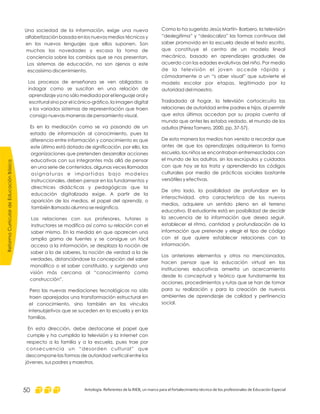 Como lo ha sugerido Jesús Martín- Barbero, la televisión
“deslegitima” y “deslocaliza” las formas continuas del
saber promovido en la escuela desde el texto escrito,
que constituye el centro de un modelo lineal
mecánico, basado en aprendizajes graduales de
acuerdo con las edades evolutivas del niño. Por medio
de la televisión el joven accede rápida y
cómodamente a un “s aber visual” que subvierte el
modelo escolar por etapas, legitimado por la
autoridad del maestro.
Trasladada al hogar, la televisión cortocircuita las
relaciones de autoridad entre padres e hijos, al permitir
que estos últimos accedan por su propia cuenta al
mundo que antes les estaba vedado, el mundo de los
adultos (Pérez Tornero, 2000, pp. 37-57).
De esta manera los medios han venido a recordar que
antes de que los aprendizajes adquirieran la forma
escuela, los niños se encontraban entremezclados con
el mundo de los adultos, sin los escrúpulos y cuidados
con que hoy se los trata y aprendiendo los códigos
culturales por medio de prácticas sociales bastante
versátiles y efectivas.
De otro lado, la posibilidad de profundizar en la
interactividad, otra característica de los nuevos
medios, adquiere un sentido pleno en el terreno
educativo. El estudiante está en posibilidad de decidir
la secuencia de la información que desea seguir,
establecer el ritmo, cantidad y profundización de la
información que pretende y elegir el tipo de código
con el que quiere establecer relaciones con la
información.
Los anteriores elementos y otros no mencionados,
hacen pensar que la educación virtual en las
instituciones educativas amerita un acercamiento
desde lo conceptual y teórico que fundamente las
acciones, procedimientos y rutas que se han de tomar
para su realización y para la creación de nuevos
ambientes de aprendizaje de calidad y pertinencia
social.
Una sociedad de la información, exige una nueva
alfabetización basada en los nuevos medios técnicos y
en los nuevos lenguajes que ellos suponen. Son
muchas las novedades y escasa la toma de
conciencia sobre los cambios que se nos presentan.
Los sistemas de educación, no son ajenos a este
escasísimo discernimiento.
Los procesos de enseñanza se ven obligados a
indagar como se suscitan en una relación de
aprendizaje ya no sólo mediada por el lenguaje oral y
escritural sino por el icónico-gráfico, la imagen digital
y los variados sistemas de representación que traen
consigo nuevas maneras de pensamiento visual.
Es en la mediación como se va pasando de un
estado de información al conocimiento, pues la
diferencia entre información y conocimiento es que
este último está dotado de significación, por ello, las
organizaciones que pretenden desarrollar acciones
educativas con sus integrantes más allá de pensar
en una serie de contenidos, algunas veces llamadas
asignaturas e impartidas bajo modelos
instruccionales, deben pensar en los fundamentos y
directrices didácticas y pedagógicas que la
educación digitalizada exige. A partir de la
aparición de los medios, el papel del aprendiz, o
también llamado alumno se resignifica.
Las relaciones con sus profesores, tutores o
instructores se modifica así como su relación con el
saber mismo. En la medida en que aparecen una
amplia gama de fuentes y se consigue un fácil
acceso a la información, se desplaza la noción de
saber a la de saberes, la noción de verdad a la de
verdades, distanciándose la concepción del saber
monolítico o el saber constituido, y surgiendo una
visión más cercana al “conocimiento como
construcción”.
Pero las nuevas mediaciones tecnológicas no sólo
traen aparejados una transformación estructural en
el conocimiento, sino también en los vínculos
intersubjetivos que se suceden en la escuela y en las
familias.
En esta dirección, debe destacarse el papel que
cumple y ha cumplido la televisión y la internet con
respecto a la familia y a la escuela, pues trae por
consecuencia un “desorden cultural” que
descompone las formas de autoridad vertical entre los
jóvenes, sus padres y maestros.
ReformaCurriculardeEducaciónBásica
Antología. Referentes de la RIEB, un marco para el fortalecimiento técnico de los profesionales de Educación Especial50
 