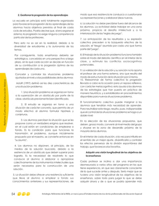 modo que esa resistencia le conduzca a cuestionarse
sus representaciones y a elaborar ideas nuevas.
6. La solución no debe percibirse fuera del alcance de
los alumnos. La actividad debe trabajar en una zona
próxima, propicia al desafío intelectual y a la
interiorización de las "reglas de juego".
7. La anticipación de los resultados y su expresión
colectiva preceden a la búsqueda efectiva de la
solución, el "riesgo" asumido por cada uno que forma
parte del "juego".
8. El trabajo de la situación problema funciona también
sobre el modo del debate científico en el interior de la
clase, y estimula los conflictos sociocognitivos
potenciales.
9. La validación de la solución y su sanción no la aporta
el profesor de una forma externa, sino que resulta del
modo de estructuración de la situación por sí misma.
10. Reexaminar de forma colectiva la progresión
llevada a cabo es la ocasión para un repaso reflexivo,
con carácter metacognitivo; esto ayuda a los alumnos
de las estrategias que han puesto en práctica de
manera heurística, y a estabilizarlos en procedimientos
disponibles para nuevas situaciones problema.
El funcionamiento colectivo puede marginar a los
alumnos que tendrían más necesidad de aprender.
Para neutralizar este riesgo, resulta, pues, indispensable
que el control de las situaciones problema se haga a un
doble nivel:
En la elección de las situaciones propuestas, que
deben, grosso modo, convenir al nivel medio del grupo
y situarse en la zona de desarrollo próximo de la
mayoría de los alumnos.
En el interior de cada situación, a la vez para influirla en
el sentido de un mejor ajuste, diversificarla y controlar
los efectos perversos de la división espontánea del
trabajo, que favorece a los favoritos.
Cada profesor se inclina a dar una importancia
desmesurada a varios años del programa en los que
tiene experiencia, sin que sea claramente consciente
de lo que sucede antes y después. Sería mejor que se
tuviera una visión longitudinal de los objetivos de la
enseñanza, sobre todo para juzgar lo que se debe
adquirir ahora y de o que se podría aprender más
Adquirir una visión longitudinal de los objetivos de
la enseñanza
2. Gestionar la progresión de los aprendizajes
La escuela en principio está totalmente organizada
para favorecer la progresión de los aprendizajes de los
alumnos hacia objetivos previstos al final de cada
ciclo de estudios. Podría decirse que, al encargarse el
sistema, la progresión no exige ninguna competencia
particular de los profesores.
Pero esto no es así en la realidad, debido a la
diversidad de estudiantes y la autonomía de los
temas.
Por consiguiente, toda enseñanza debería ser
estratégica, concebida en una perspectiva a largo
plazo, en la que cada acción se decide en función
de su contribución a la progresión óptima de los
aprendizajes de cada uno.
Concebir y controlar las situaciones problema
ajustadas al nivel y a las posibilidades de los alumnos
Astolfi (1997) definió así las diez características de
una situación problema:
1. Una situación problema se organiza en torno
a la superación de un obstáculo por parte de la
clase, obstáculo previamente bien identificado.
2. El estudio se organiza en torno a una
situación de carácter concreto, que permita de un
modo efectivo al alumno formular hipótesis y
conjeturas.
3. Los alumnos perciben la situación que se les
propone como un verdadero enigma que resolver,
en el cual están en condiciones de emplearse a
fondo. Es la condición para que funciones la
transmisión: el problema, aunque inicialmente
propuesto por el maestro, se convierte entonces en
"su asunto".
4. Los alumnos no disponen, al principio, de los
medios de la solución buscada, debido a la
existencia de un obstáculo que deben superar para
lograrlo. Es la necesidad de resolverlo lo que
conduce al alumno a elaborar o apropiarse
colectivamente de los instrumentos intelectuales que
serán necesarios para la construcción de una
solución.
5. La situación debe ofrecer una resistencia suficiente
que lleve al alumno a emplear a fondo sus
conocimientos anteriores y sus representaciones, de
ReformaCurriculardeEducaciónBásica
Antología. Referentes de la RIEB, un marco para el fortalecimiento técnico de los profesionales de Educación Especial54
 