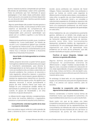 escolar, pocos profesores son capaces de hacer
milagros. Parece razonable invitar a los profesores a
poner sus fuerzas en común para organizar la
diferenciación a nivel de varias clases y, si es posible, en
varios años. La gestión de una clase tradicional es el
objetivo de la formación inicial y se consolida a
voluntad de la experiencia. El trabajo en espacios más
amplios precisa nuevas competencias. Unas giran en
torno a la cooperación profesional. Las otras hacen
referencia a la gestión de la progresión de aprendizajes
en varios años.
Ahora hablaremos de una competencia puramente
gestora, definida en un ámbito más amplio que la
clase: pensar, organizar, habitar, hacer vivir espacios
de formación reagrupando decenas de alumnos,
durante varios años. Estos funcionamientos
representan problemas inéditos de organización y
coordinación. En una pedagogía diferenciada y una
organización por ciclos de aprendizaje, estos
problemas son el motor de los profesores, que sólo
pueden resolverlos en equipo y de forma local.
Algunos alumnos encuentran dificultades que
sobrepasan las posibilidades ordinarias de
diferenciación y exigen medidas excepcionales. En
algunos casos, se puede considerar la colocación en
una clase especializada, el apoyo pedagógico fuera
de la clase, incluso una forma u otra de repetir curso,
aunque sabemos la poca eficacia que esto tiene en la
mayoría de los casos.
Sin embargo, lo ideal sería, en una organización de
equipo, encontrar los recursos para encargarse de esos
niños, si es preciso con apoyos externos, pero sin
excluirlos.
Estamos condenados a inventar nuevas formas de
enseñanza mutua, que requieren la autonomía y la
responsabilidad de los alumnos, lo cual no resulta fácil.
Quizá basta con que se les asigne una tarea
cooperativa que provoque conflictos sociocognitivos y
favorezca la evolución de las representaciones, los
conocimientos, los métodos de cada uno mediante la
confrontación de otras maneras de ver y de hacer. La
confrontación de puntos de vista estimula una
Practicar el apoyo integrado, trabajar con
alumnos con grandes dificultades
Desarrollar la cooperación entre alumnos y
algunas formas simples de enseñanza mutua
alumno: todavía es preciso comprender por qué tiene
dificultades de aprendizaje y saber cómo superarlas.
Todos los profesores que han intentado el apoyo
pedagógico o han dado clases particulares saben
hasta qué punto uno puede encontrarse desprovisto
en una situación de tutoría, mientras que ésta resulta
aparentemente ideal.
Algunos aprendizajes sólo pueden hacerse gracias a
interacciones sociales, ya sea porque se tiene como
objetivo el desarrollo de competencias de
comunicación, ya sea porque la interacción es
indispensable para provocar aprendizajes que
pasan por un conflicto cognitivo o una forma de
cooperación.
Diferenciar la enseñanza no podría, pues, consistir en
multiplicar los "cursos particulares". Se trataría de
acudir a una "competencia global" que consistiría
en organizar las interacciones y las actividades de
manera que cada alumno constantemente o por lo
menos muy a menudo se enfrente a situaciones
didácticas más productivas para él.
Merieu propone renunciar a querer formar grupos
homogéneos debidamente preparados para seguir
un tratamiento estandarizado, para afrontar la
heterogeneidad en el mismo grupo de trabajo, tal
como se manifiesta ante una tarea y sobre todo una
situación problema. Eso conduce, sin renunciar a
toda regulación retroactiva (apoyo) o proactiva
(microorientación hacia tareas o grupos distintos), a
priorizar las regulaciones interactivas en situación,
mientras los alumnos siguen juntos. No significa que
debamos renunciar a recurrir puntualmente a
grupos de nivel, todavía menos que haya que
trabajar en una composición estable. Merieu ha
demostrado la pertinencia de trabajar, de vez en
cuando, en grupos de necesidades y, en otras
ocasiones, en grupos de proyecto.
La diferenciación exige métodos complementarios,
una forma de inventiva didáctica y organizativa,
basada en un pensamiento arquitectural y sistémico.
Una cosa parece segura: entre las cuatro paredes de
clase y durante los ocho o nueve meses de un año
Hacer frente a la heterogeneidad en el mismo
grupo clase
Compartimentar, extender la gestión de la clase
a un espacio más amplio
ReformaCurriculardeEducaciónBásica
Antología. Referentes de la RIEB, un marco para el fortalecimiento técnico de los profesionales de Educación Especial56
 