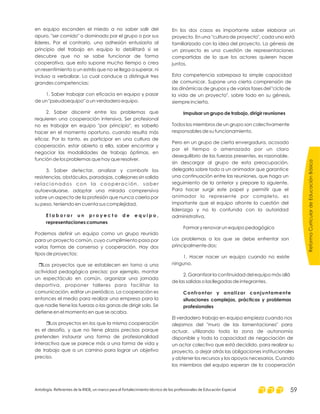 en equipo esconden el miedo a no saber salir del
apuro, "ser comido" o dominado por el grupo o por sus
líderes. Por el contrario, una adhesión entusiasta al
principio del trabajo en equipo lo debilitará si se
descubre que no se sabe funcionar de forma
cooperativa, que esto supone mucho tiempo o crea
un resentimiento o un estrés que no se llega a superar, ni
incluso a verbalizar. Lo cual conduce a distinguir tres
grandes competencias:
1. Saber trabajar con eficacia en equipo y pasar
de un "pseudoequipo" a un verdadero equipo.
2. Saber discernir entre los problemas que
requieren una cooperación intensiva. Ser profesional
no es trabajar en equipo "por principio", es saberlo
hacer en el momento oportuno, cuando resulta más
eficaz. Por lo tanto, es participar en una cultura de
cooperación, estar abierto a ella, saber encontrar y
negociar las modalidades de trabajo óptimas, en
función de los problemas que hay que resolver.
3. Saber detectar, analizar y combatir las
resistencias, obstáculos, paradojas, callejones sin salida
relacionados con la cooperación, saber
autoevaluarse, adoptar una mirada comprensiva
sobre un aspecto de la profesión que nunca caería por
su peso, teniendo en cuenta sus complejidad.
Podemos definir un equipo como un grupo reunido
para un proyecto común, cuyo cumplimiento pasa por
varias formas de consenso y cooperación. Hay dos
tipos de proyectos:
Los proyectos que se establecen en torno a una
actividad pedagógica precisa; por ejemplo, montar
un espectáculo en común, organizar una jornada
deportiva, proponer talleres para facilitar la
comunicación, editar un periódico. La cooperación es
entonces el medio para realizar una empresa para la
que nadie tiene las fuerzas o las ganas de dirigir solo. Se
detiene en el momento en que se acaba.
Los proyectos en los que la misma cooperación
es el desafío, y que no tiene plazos precisos porque
pretenden instaurar una forma de profesionalidad
interactiva que se parece más a una forma de vida y
de trabajo que a un camino para lograr un objetivo
preciso.
E l a b o r a r u n p r o y e c t o d e e q u i p o ,
representaciones comunes
r
r
En los dos casos es importante saber elaborar un
proyecto. En una "cultura de proyecto", cada uno está
familiarizado con la idea del proyecto. La génesis de
un proyecto es una cuestión de representaciones
compartidas de lo que los actores quieren hacer
juntos.
Esta competencia sobrepasa la simple capacidad
de comunicar. Supone una cierta comprensión de
las dinámicas de grupos y de varias fases del "ciclo de
la vida de un proyecto", sobre todo en su génesis,
siempre incierta.
Todos los miembros de un grupo son colectivamente
responsables de su funcionamiento.
Pero en un grupo de cierta envergadura, acosado
por el tiempo o amenazado por un claro
desequilibrio de las fuerzas presentes, es razonable,
sin descargar al grupo de esta preocupación,
delegarla sobre todo a un animador que garantice
una continuación entre las reuniones, que haga un
seguimiento de la anterior y prepare la siguiente.
Para hacer surgir este papel y permitir que el
animador lo represente por completo, es
importante que el equipo afronte la cuestión del
liderazgo y no lo confunda con la autoridad
administrativa.
Formar y renovar un equipo pedagógico
Los problemas a los que se debe enfrentar son
principalmente dos:
1. Hacer nacer un equipo cuando no existe
ninguno.
2. Garantizar la continuidad del equipo más allá
de las salidas o las llegadas de integrantes.
El verdadero trabajo en equipo empieza cuando nos
alejamos del "muro de las lamentaciones" para
actuar, utilizando toda la zona de autonomía
disponible y toda la capacidad de negociación de
un actor colectivo que está decidido, para realizar su
proyecto, a dejar atrás las obligaciones institucionales
y obtener los recursos y los apoyos necesarios. Cuando
los miembros del equipo esperan de la cooperación
Impulsar un grupo de trabajo, dirigir reuniones
Confrontar y analizar conjuntamente
situaciones complejas, prácticas y problemas
profesionales
ReformaCurriculardeEducaciónBásica
Antología. Referentes de la RIEB, un marco para el fortalecimiento técnico de los profesionales de Educación Especial 59
 