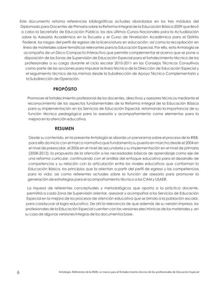 Este documento retoma referencias bibliográficas actuales abordadas en los tres módulos del
Diplomado para Docentes de Primaria sobre la Reforma Integral de la Educación Básica 2009 que llevó
a cabo la Secretaría de Educación Pública, los dos últimos Cursos Nacionales para la Actualización
sobre la Asesoría Académica en la Escuela y el Curso de Nivelación Académica para el Distrito
Federal, los rasgos del perfil de egreso de la licenciatura en educación; así como la recopilación en
línea de materiales sobre temáticas relevantes para la Educación Especial. Por ello, esta Antología se
acompaña de un Disco Compacto Interactivo que permite complementar el acervo que se pone a
disposición de las Zonas de Supervisión de Educación Especial para el fortalecimiento técnico de los
profesionales a su cargo durante el ciclo escolar 2010-2011 en los Consejos Técnicos Consultivos
como parte de las acciones para impulsar la línea técnica de la Dirección de Educación Especial y
el seguimiento técnico de las mismas desde la Subdirección de Apoyo Técnico Complementario y
la Subdirección de Operación.
Promover el fortalecimiento profesional de los docentes, directivos y asesores técnicos mediante el
reconocimiento de los aspectos fundamentales de la Reforma Integral de la Educación Básica
para su implementación en los Servicios de Educación Especial, retomando la importancia de su
función técnico pedagógica para la asesoría y acompañamiento como elementos para la
mejora en la atención educativa.
Desde su contenido, en la presente Antología se aborda un panorama sobre el proceso de la RIEB,
para ello da inicio con el marco normativo que fundamenta su puesta en marcha desde el 2004 en
el nivel de preescolar, el 2006 en el nivel de secundaria y su implementación en el nivel de primaria
(2008-2012); la propuesta de la atención a las necesidades básicas de aprendizaje como eje de
una reforma curricular, continuando con el análisis del enfoque educativo para el desarrollo de
competencias y su relación con la articulación entre los niveles educativos que conforman la
Educación Básica, los principios que la orientan a partir del perfil de egreso y las competencias
para la vida; así como referentes actuales sobre la función de asesoría para promover la
generación de estrategias para el acompañamiento técnico a los CAM y USAER.
La riqueza de referentes conceptuales y metodológicos que aporta a la práctica docente,
permitirá a cada Zona de Supervisión orientar, asesorar y acompañar a los Servicios de Educación
Especial en la mejora de los procesos de atención educativa que se brinda a la población escolar,
para coadyuvar al logro educativo. De ahí la relevancia de que además de su versión impresa, los
profesionales de la Educación Especial cuenten con las versiones electrónicas de los materiales y, en
su caso de algunas versiones íntegras de los documentos base.
PROPÓSITO
RESUMEN
Antología. Referentes de la RIEB, un marco para el fortalecimiento técnico de los profesionales de Educación Especial6
 